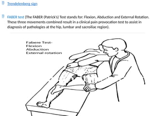  Trendelenberg sign
 FABER test (The FABER (Patrick’s) Test stands for: Flexion, Abduction and External Rotation.
These three movements combined result in a clinical pain provocation test to assist in
diagnosis of pathologies at the hip, lumbar and sacroiliac region).
 
