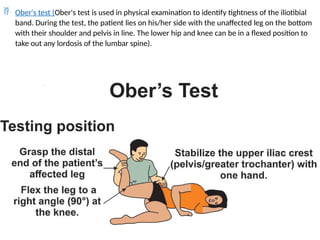  Ober's test (Ober's test is used in physical examination to identify tightness of the iliotibial
band. During the test, the patient lies on his/her side with the unaffected leg on the bottom
with their shoulder and pelvis in line. The lower hip and knee can be in a flexed position to
take out any lordosis of the lumbar spine).
 