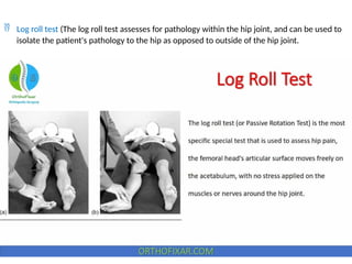  Log roll test (The log roll test assesses for pathology within the hip joint, and can be used to
isolate the patient's pathology to the hip as opposed to outside of the hip joint.
 