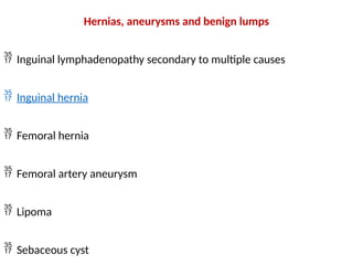 Hernias, aneurysms and benign lumps
 Inguinal lymphadenopathy secondary to multiple causes
 Inguinal hernia
 Femoral hernia
 Femoral artery aneurysm
 Lipoma
 Sebaceous cyst
 