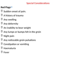 Special Considerations
Red Flags[3]
 Sudden onset of pain.
 A history of trauma
 Any swelling
 Any deformity
 An inability to bear weight
 Any lumps or bumps felt in the groin
 Night pain
 Any noticeable groin pulsations
 Constipation or vomiting
 Haematuria
 Fever
 