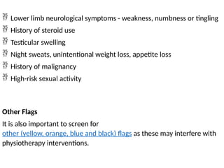  Lower limb neurological symptoms - weakness, numbness or tingling
 History of steroid use
 Testicular swelling
 Night sweats, unintentional weight loss, appetite loss
 History of malignancy
 High-risk sexual activity
Other Flags
It is also important to screen for
other (yellow, orange, blue and black) flags as these may interfere with
physiotherapy interventions.
 