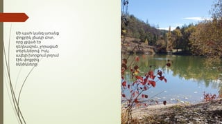 Մի պահ կանգ առանք
,
փոքրիկ լճակի մոտ
որը լցված էր
,
դեղնավուն չորացած
տերևներով։ Իսկ
ավելի խորքում լողում
էին փոքրիկ
ձկնիկները։
 