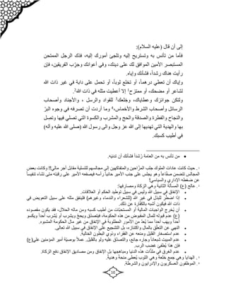 10
‫قا‬ ‫أن‬ ‫إلى‬
:)‫السالم‬ ‫(عليه‬ ‫ل‬
‫الممتحن‬ ‫الرجل‬ ‫فذك‬ ،‫إليه‬ ‫أمورك‬ ‫وتلجئ‬ ‫إليه‬ ‫وتستريح‬ ‫به‬ ‫تأنس‬ ‫من‬ ‫فأما‬
،‫الفريقين‬ ‫ب‬ ّ‫وجر‬ ‫أعوانك‬ ‫وفي‬ ،‫دينك‬ ‫على‬ ‫لك‬ ‫الموافق‬ ‫األمين‬ ‫المستبصر‬
‫فإن‬
.‫وإياه‬ ‫فشأنك‬ ،ً‫ا‬‫رشد‬ ‫هناك‬ ‫رأيت‬
‫هللا‬ ‫ذات‬ ‫غير‬ ‫في‬ ‫دابة‬ ‫على‬ ‫تحمل‬ ‫أو‬ ،ً‫ا‬‫ثوب‬ ‫تخلع‬ ‫أو‬ ،ً‫ا‬‫درهم‬ ‫تعطي‬ ‫أن‬ ‫وإياك‬
‫لشاعر‬
‫ممتزح‬ ‫أو‬ ،‫مضحك‬ ‫أو‬
1
‫هللا‬ ‫ذات‬ ‫في‬ ‫مثله‬ ‫أعطيت‬ ‫إال‬
2
.
‫وخ‬ ،‫وعطاياك‬ ‫جوائزك‬ ‫ولتكن‬
‫لعك‬
3
‫والرسل‬ ‫للقواد‬
،
‫وأصحاب‬ ‫واألجناد‬
،‫واألخماس‬ ‫الشرط‬ ‫وأصحاب‬ ‫الرسائل‬
4
ّ‫البر‬ ‫وجوه‬ ‫في‬ ‫تصرفه‬ ‫أن‬ ‫أردت‬ ‫وما‬
‫وتص‬ ‫فيها‬ ‫تصلي‬ ‫التي‬ ‫والكسوة‬ ‫والمشرب‬ ‫والحج‬ ‫والصدقة‬ ‫والفطرة‬ ‫والنجاح‬
‫ل‬
‫ال‬ ‫والهدية‬ ‫بها‬
)‫وآله‬ ‫عليه‬ ‫هللا‬ ‫(صلى‬ ‫هللا‬ ‫رسول‬ ‫والى‬ ‫وجل‬ ‫عز‬ ‫هللا‬ ‫إلى‬ ‫تهديها‬ ‫تي‬
.‫كسبك‬ ‫أطيب‬ ‫في‬

‫تأنس‬ ‫من‬
‫به‬
.‫ه‬َ‫ي‬‫تدن‬ ‫أن‬ ‫فشأنك‬ ً‫ا‬‫شد‬ُ‫ر‬ ‫العامة‬ ‫من‬
1
‫مقابل‬ ‫للتسلية‬ ‫مجالسهم‬ ‫إلى‬ ‫والمتفاكهين‬ ‫احين‬ّ‫المز‬ ‫جلب‬ ‫الملوك‬ ‫عادات‬ ‫كانت‬ ‫حيث‬ .
‫أجر‬
!!‫مالي‬
‫بعض‬ ‫وكانت‬
ً‫ا‬‫تنفيس‬ ‫تشاء‬ ‫متى‬ ‫رقبته‬ ‫على‬ ‫األمير‬ ‫فيصفعه‬ ‫رأسه‬ ً‫ا‬‫حاني‬ ‫األمير‬ ‫جنب‬ ‫على‬ ‫يجلس‬ ‫وهو‬ ً‫ا‬‫اع‬ّ‫ف‬‫ص‬ ‫تتضمن‬ ‫المجالس‬
‫اإلداري‬ ‫ضغطه‬ ‫عن‬
!‫والسياسي‬
2
.
‫الثا‬ ‫المسألة‬ )‫(ع‬ ‫عالج‬
‫ني‬
:‫ومصارفها‬ ‫الزكاة‬ ‫وهي‬ ‫ة‬

‫أو‬ ‫الحكم‬ ‫توطيد‬ ‫سبيل‬ ‫في‬ ‫وليس‬ ‫هللا‬ ‫سبيل‬ ‫في‬ ‫اإلنفاق‬
.‫العالقات‬

ّ‫اضط‬ ‫إذا‬
‫ر‬
‫هللا‬ ‫غير‬ ‫في‬ ‫للبذل‬
‫(للشعراء‬
‫والندماء‬
)‫وغيرهم‬
‫فل‬
‫ي‬
‫التع‬ ‫سبيل‬ ‫على‬ ‫مثله‬ ‫نفق‬
‫في‬ ‫ويض‬
.‫ذلك‬ ‫عن‬ ‫ارة‬ّ‫ف‬‫بالك‬ ‫أشبه‬ ‫فيكون‬ ‫هللا‬ ‫ذات‬

‫أ‬
ُ‫ي‬ ‫ن‬
‫ال‬ ‫خرج‬
‫ّات‬‫ب‬‫المستح‬ ‫أو‬ ‫المالية‬ ‫واجبات‬
‫كسب‬ ‫أطيب‬ ‫من‬
‫ه‬
‫و‬
‫من‬
‫مال‬
‫ه‬
،‫الحالل‬
‫م‬ ‫يكون‬ ‫فقد‬
‫قصوده‬
‫هذه‬ ‫من‬ ‫المقبوض‬ ‫للمال‬ ‫قبوله‬ ‫عدم‬ )‫(ع‬
‫الحكو‬
،‫مة‬
ً‫ا‬‫أحد‬ ‫ُشرب‬‫ي‬ ‫أو‬ ‫ويشرب‬ ّ‫ج‬‫ويح‬ ‫ّق‬‫د‬‫فيتص‬
‫و‬
‫يكسو‬
ً‫ا‬‫أحد‬ ‫ب‬َ‫ه‬‫وي‬ ً‫ا‬‫أحد‬
‫اإلنفاق‬ ‫في‬ ‫المطلوبة‬ ‫األمور‬ ‫من‬ ّ‫د‬‫ُع‬‫ي‬ ‫مما‬
‫ال‬ ‫الحكومة‬ ‫مال‬ ‫غير‬ ‫من‬
.‫مشبوه‬

‫بالمال‬ ‫ق‬ّ‫التعل‬ ‫عن‬ ‫النهي‬
،‫واكتنازه‬
.‫تعالى‬ ‫هللا‬ ‫سبيل‬ ‫في‬ ‫اإلنفاق‬ ‫على‬ ‫التشجيع‬ ‫بل‬

‫البطون‬ ‫وذوي‬ ‫الفقراء‬ ‫عن‬ ‫ومنعه‬ ‫القليل‬ ‫استصغار‬ ‫عدم‬
.‫الخالية‬

‫وجاره‬ ً‫ا‬‫شبعان‬ ‫المبيت‬ ‫عدم‬
،‫جائع‬
‫ولو‬ ‫عليه‬ ‫ّق‬‫د‬‫والتص‬
ً‫ال‬‫عم‬ .‫بالقليل‬
‫الم‬ ‫أمير‬ ‫ّة‬‫ي‬‫بوص‬
‫علي‬ ‫ؤمنين‬
)‫(ع‬
.‫الرب‬ ‫غضب‬ ‫ُطفئ‬‫ي‬ ‫هذا‬ ‫فإن‬

‫الزكا‬ ‫دفع‬ ‫اإلنفاق‬ ‫مصاديق‬ ‫ومن‬ ‫اإلنفاق‬ ‫بل‬ ‫ومباهجها‬ ‫الدنيا‬ ‫هذه‬ ‫ات‬ّ‫ذ‬‫مل‬ ‫في‬ ‫الغرق‬ ‫عدم‬
.‫ة‬
3
ً‫ة‬‫منح‬ ‫ُعطى‬‫ي‬ ‫الثوب‬ ‫وهي‬ ‫خلعة‬ ‫جمع‬ ‫وهي‬ ‫الهدايا‬ .
.ً‫ة‬‫وهدي‬
4
.
.‫والشرطة‬ ‫واإلدرايون‬ ‫العسكريون‬ ‫الموظفون‬
 