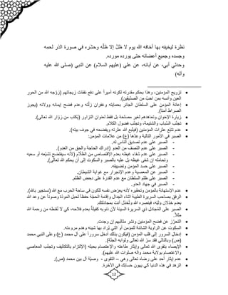 12
ّ‫ل‬‫ظ‬ ‫ال‬ ‫يوم‬ ‫هللا‬ ‫أخافه‬ ‫بها‬ ‫ليخيفه‬ ‫نظرة‬
ّ‫ظل‬ ‫إال‬
‫وحش‬ ‫ه‬
‫لحمه‬ ‫الذر‬ ‫صورة‬ ‫في‬ ‫ره‬
.‫مورده‬ ‫يورده‬ ‫حتى‬ ‫أعضائه‬ ‫وجميع‬ ‫وجسده‬
‫عل‬ ‫هللا‬ ‫(صلى‬ ‫النبي‬ ‫عن‬ )‫السالم‬ ‫(عليهم‬ ‫علي‬ ‫عن‬ ،‫آبائه‬ ‫عن‬ ،‫أبي‬ ‫وحدثي‬
‫ي‬
‫ه‬
)‫وآله‬

‫تزويج‬
،‫المؤمنين‬
‫وهذا‬
‫مقدرته‬ ‫بحكم‬
ً‫ا‬‫أمير‬ ‫لكونه‬
‫زيجاتهم‬ ‫نفقات‬ ‫دفع‬ ‫على‬
‫جه‬ ّ‫(زو‬
‫هللا‬
‫م‬
‫ن‬
‫الحور‬
.)‫ّيقين‬‫د‬‫الص‬ ‫من‬ ّ‫احب‬ ‫بمن‬ ‫وآنسه‬ ‫العين‬

‫إيمانه‬ ‫فضح‬ ‫وعدم‬ ‫ته‬ّ‫زل‬ ‫وغفران‬ ‫بحمايته‬ ‫الجائر‬ ‫السلطان‬ ‫على‬ ‫المؤمن‬ ‫إعانة‬
‫ووالئه‬
‫(يجو‬
‫ز‬
.)‫آمنا‬ ‫الصراط‬

‫التزاور‬ ‫لعنوان‬ ‫فقط‬ ‫بل‬ ‫مصلحة‬ ‫لغير‬ ‫وتعاهدهم‬ ‫اإلخوان‬ ‫زيارة‬
‫ُكتب‬‫ي‬(
‫تع‬ ‫هللا‬ ‫ار‬ ّ‫زو‬ ‫من‬
.)‫الى‬

ُ‫س‬‫ال‬ ‫ب‬ّ‫ن‬‫تج‬
‫ب‬
‫اب‬
،‫والشتيمة‬
‫ب‬ّ‫ن‬‫وتج‬
.‫الكالم‬ ‫فضول‬

‫المؤمنين‬ ‫عثرات‬ ‫ّع‬‫ب‬‫تت‬ ‫عدم‬
‫بع‬ّ‫ت‬‫(في‬
.)‫بيته‬ ‫جوف‬ ‫في‬ ‫ويفضحه‬ ‫عثرته‬ ‫هللا‬

‫األمور‬ ‫في‬ ‫الصبر‬
‫ّها‬‫د‬‫وع‬ ‫التالية‬
‫عالمات‬ ‫من‬ )‫(ع‬
:‫المؤمن‬
-
‫الناس‬ ‫تصديق‬ ‫عدم‬ ‫على‬ ‫الصبر‬
.‫له‬
-
‫العدو‬ ‫من‬ ‫ف‬َ‫ص‬َ‫ن‬‫ال‬ ‫عدم‬ ‫على‬ ‫الصبر‬
‫(إدراك‬
‫من‬ ‫والحق‬ ‫الحاجة‬
.)‫العدو‬
-
‫غيظه‬ ‫شفاء‬ ‫عدم‬ ‫على‬ ‫الصبر‬
‫بع‬
‫من‬ ‫اإلقتصاص‬ ‫دم‬
‫سيفتضح‬ ‫(ألنه‬ ‫م‬ ّ
‫الظال‬
‫سع‬ ‫أو‬ ‫ّعه‬‫ي‬‫تش‬
‫يه‬
‫وتحامله‬
‫عليه‬ ‫بل‬ ‫غيظه‬ ‫شفى‬ ‫إن‬
‫ب‬
.)‫تعالى‬ ‫هللا‬ ‫يحكم‬ ‫أن‬ ‫إلى‬ ‫والسكوت‬ ‫الصبر‬
-
.‫وتضييقه‬ ‫المؤمن‬ ‫حسد‬ ‫على‬ ‫الصبر‬
-
‫و‬ ‫المعصية‬ ‫عن‬ ‫الصبر‬
‫مع‬ ‫اإلنجرار‬ ‫عدم‬
.‫الشيطان‬ ‫غواية‬
-
.‫الظلم‬ ‫دحض‬ ‫على‬ ‫القدرة‬ ‫عدم‬ ‫مع‬ ‫السلطان‬ ‫ظلم‬ ‫على‬ ‫الصبر‬
-
‫ف‬ ‫الصبر‬
.‫العدو‬ ‫جهاد‬ ‫ي‬

‫وتح‬ ‫بالمؤمن‬ ‫اإلستهانة‬ ‫عدم‬
‫ق‬
‫هللا‬ ‫مع‬ ‫الحرب‬ ‫ساحة‬ ‫في‬ ‫للكون‬ ‫نفسه‬ ‫ض‬ّ‫يعر‬ ‫ألنه‬ ‫يره‬
‫(نستجي‬
‫ر‬
.)‫باهلل‬

‫و‬ ‫الجدال‬ ‫اثناء‬ ‫الطيبة‬ ‫السريرة‬ ‫بصاحب‬ ‫الرفق‬
‫إ‬
‫ّة‬‫د‬‫المو‬ ‫لحبل‬ ً‫ا‬‫حفظ‬ ‫ة‬ّ‫ج‬‫الح‬ ‫قامة‬
ً‫ا‬‫وصون‬
‫ع‬
‫هللا‬ ‫وعد‬ ‫ن‬
‫خذالن‬ ‫بعدم‬
،‫ّه‬‫ي‬‫ول‬
‫أنت‬ ‫خذل‬ُ‫ت‬‫و‬ ‫هللا‬ ‫فينصره‬
.‫بمجادلتك‬

‫الصبر‬
ُ‫م‬‫ال‬ ‫على‬
‫قنطه‬ُ‫ن‬ ‫ال‬ ‫كي‬ ،‫فالحه‬ ‫بعدم‬ ٌ‫كفيلة‬ ‫ذنوبه‬ ‫ألن‬ ‫السيئة‬ ‫السريرة‬ ‫ذي‬ ‫جادل‬
‫م‬
‫هللا‬ ‫رحمة‬ ‫ن‬
.ً‫ال‬‫مث‬

.‫وجدت‬ ‫إن‬ ‫مثالبهم‬ ‫ونشر‬ ‫المؤمنين‬ ‫فضح‬ ‫عن‬ ‫ز‬ّ‫التحر‬

‫السكو‬
‫ت‬
.‫مروءته‬ ‫وهدم‬ ‫شينه‬ ‫بها‬ ‫ُراد‬‫ي‬ ‫التي‬ ‫أو‬ ‫للمؤمن‬ ‫الشائنة‬ ‫الراوية‬ ‫عن‬

‫المؤمن‬ ‫قلب‬ ‫إلى‬ ‫السرور‬ ‫إدخال‬
‫(فيكون‬
‫سر‬ ‫أدخل‬ ‫بذلك‬
‫النبي‬ ‫وعلى‬ )‫(ع‬ ‫محمد‬ ‫آل‬ ‫على‬ ً‫ا‬‫ور‬
‫م‬
‫حمد‬
.)‫ة‬ّ‫ن‬‫الج‬ ‫وثوابه‬ ‫تعالى‬ ‫هللا‬ ّ‫سر‬ ‫فقد‬ ‫وبالتالي‬ )‫(ص‬

ّ‫ن‬‫وتج‬ ‫بالتكاليف‬ ‫(اإللتزام‬ ‫بحبله‬ ‫واإلعتصام‬ ‫طاعته‬ ‫وإيثار‬ ‫تعالى‬ ‫هللا‬ ‫بتقوى‬ ‫اإليصاء‬
‫المعاصي‬ ‫ب‬
‫هللا‬ ‫صلوات‬ ‫واله‬ ‫محمد‬ ‫بوالية‬ ‫واإلعتصام‬
)‫عليهم‬
.

‫وهي‬ ‫تعالى‬ ‫رضاه‬ ‫على‬ ‫أحد‬ ‫إيثار‬ ‫عدم‬
–
‫التقوى‬
-
‫و‬
.)‫(ص‬ ‫محمد‬ ‫بين‬ ‫آل‬ ‫ّة‬‫ي‬‫ص‬

.‫اآلخرة‬ ‫في‬ ‫حسابك‬ ‫يهون‬ ‫كي‬ ‫الدنيا‬ ‫هذه‬ ‫في‬ ‫الزهد‬
 