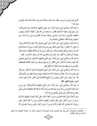 14
‫سفك‬ ‫يرى‬ ‫به‬ ‫مؤمن‬ ‫هو‬ ‫الذي‬
‫المؤمن‬ ‫بقاء‬ ‫فما‬ ،ً‫ا‬‫غنم‬ ‫حريمه‬ ‫وإباحة‬ ،ً‫ا‬‫دين‬ ‫دمه‬
.‫هذا‬ ‫بعد‬
1
‫الن‬ ‫عن‬ ،)‫السالم‬ ‫(عليهم‬ ‫علي‬ ‫عن‬ ،‫آبائه‬ ‫عن‬ ،‫أبي‬ ‫وحدثني‬ :‫هللا‬ ‫عبد‬ ‫يا‬
:‫قال‬ ‫بي‬
‫السالم‬ ‫عليك‬ ‫يقرأ‬ ‫هللا‬ ‫إن‬ ‫محمد‬ ‫يا‬ :‫فقال‬ )‫السالم‬ ‫(عليه‬ ‫جبرئيل‬ ‫نزل‬
‫و‬
:‫يقول‬
‫مني‬ ‫فالمؤمن‬ ،ً‫ا‬‫مؤمن‬ ‫سميته‬ ‫أسمائي‬ ‫من‬ ً‫ا‬‫اسم‬ ‫للمؤمن‬ ‫اشتققت‬
،‫منه‬ ‫وأنا‬
‫من‬
.‫بالمحاربة‬ ‫استقبلني‬ ‫فقد‬ ً‫ا‬‫مؤمن‬ ‫استهان‬
)‫وآله‬ ‫عليه‬ ‫هللا‬ ‫(صلى‬ ‫النبي‬ ‫عن‬ ،‫آبائه‬ ‫عن‬ ،‫أبي‬ ‫وحدثني‬ :‫هللا‬ ‫عبد‬ ‫يا‬
:ً‫ا‬‫يوم‬ ‫قال‬
‫حسنة‬ ‫سريرته‬ ‫كانت‬ ‫فإن‬ ،‫سريرته‬ ‫في‬ ‫تنظر‬ ‫حتى‬ ً‫ال‬‫رج‬ ‫تناظر‬ ‫ال‬ ،‫علي‬ ‫يا‬
‫ف‬
‫إن‬
ّ‫ي‬‫رد‬ ‫سريرته‬ ‫تكن‬ ‫وإن‬ ،‫ه‬‫ولي‬ ‫ليخذل‬ ‫يكن‬ ‫لم‬ ‫وجل‬ ‫عز‬ ‫هللا‬
‫يك‬ ‫فقد‬ ‫ة‬
‫م‬ ‫فيه‬
‫فلو‬ ‫ساويه‬
.‫عليه‬ ‫قدرت‬ ‫ما‬ ‫وجل‬ ‫عز‬ ‫هللا‬ ‫معاصي‬ ‫من‬ ‫عمل‬ ‫مما‬ ‫أكثر‬ ‫به‬ ‫تعمل‬ ‫أن‬ ‫جهدت‬
‫الن‬ ‫عن‬ ،)‫السالم‬ ‫(عليهم‬ ‫علي‬ ‫عن‬ ،‫آبائه‬ ‫عن‬ ،‫أبي‬ ‫وحدثني‬ :‫هللا‬ ‫عبد‬ ‫يا‬
‫(صلى‬ ‫بي‬
‫الكلم‬ ‫أخيه‬ ‫من‬ ‫الرجل‬ ‫يسمع‬ ‫أن‬ ‫الكفر‬ ‫أدنى‬ :‫قال‬ ‫أنه‬ ،)‫وآله‬ ‫عليه‬ ‫هللا‬
‫فيحفظها‬ ‫ة‬
‫ال‬ ‫أولئك‬ ‫بها‬ ‫يفضحه‬ ‫أن‬ ‫يريد‬ ‫عليه‬
.‫لهم‬ ‫خالق‬
‫قا‬ ‫أنه‬ ،)‫السالم‬ ‫(عليهم‬ ‫علي‬ ‫عن‬ ،‫آبائه‬ ‫عن‬ ،‫أبي‬ ‫وحدثني‬ :‫هللا‬ ‫عبد‬ ‫يا‬
‫قال‬ ‫من‬ :‫ل‬
‫ال‬ ‫من‬ ‫فهو‬ ‫ته‬ ّ‫مرو‬ ‫ويهدم‬ ‫يشينه‬ ‫ما‬ ‫أذناه‬ ‫وسمعت‬ ‫عيناه‬ ‫رأت‬ ‫ما‬ ‫مؤمن‬ ‫في‬
‫قال‬ ‫ذين‬
‫لهم‬ ‫آمنوا‬ ‫الذين‬ ‫في‬ ‫الفاحشة‬ ‫تشيع‬ ‫أن‬ ‫يحبون‬ ‫الذين‬ ‫(إن‬ :‫وجل‬ ّ‫عز‬ ‫هللا‬
‫عذاب‬
)‫أليم‬
.
‫النور‬ ‫سورة‬
19
‫عبد‬ ‫يا‬
‫من‬ :‫قال‬ )‫السالم‬ ‫(عليهم‬ ‫علي‬ ‫عن‬ ،‫آبائه‬ ‫عن‬ ،‫أبي‬ ‫وحدثني‬ :‫هللا‬
‫روى‬
‫بخطيئته‬ ‫هللا‬ ‫أوبقه‬ ‫وثلبه‬ ‫مروته‬ ‫هدم‬ ‫بها‬ ‫يريد‬ ‫رواية‬ ‫المؤمن‬ ‫أخيه‬ ‫عن‬
‫يأتي‬ ‫حتى‬
.ً‫ا‬‫أبد‬ ‫منه‬ ‫بالمخرج‬ ‫يأتي‬ ‫ولن‬ ‫قال‬ ‫مما‬ ‫بمخرج‬
)‫السالم‬ ‫(عليهم‬ ‫البيت‬ ‫أهل‬ ‫على‬ ‫أدخل‬ ‫فقد‬ ،ً‫ا‬‫سرور‬ ‫المؤمن‬ ‫أخيه‬ ‫على‬ ‫أدخل‬ ‫ومن‬
،ً‫ا‬‫سرور‬
‫على‬ ‫أدخل‬ ‫فقد‬ ،ً‫ا‬‫سرور‬ )‫السالم‬ ‫(عليهم‬ ‫البيت‬ ‫أهل‬ ‫على‬ ‫أدخل‬ ‫ومن‬
‫هللا‬ ‫(صلى‬ ‫رسوله‬ ‫على‬ ‫أدخل‬ ‫ومن‬ ،ً‫ا‬‫سرور‬ )‫وآله‬ ‫عليه‬ ‫هللا‬ ‫(صلى‬ ‫هللا‬ ‫رسول‬
1
‫بها‬ ّ‫يمر‬ ‫التي‬ ‫والصعاب‬ ‫ّيات‬‫د‬‫التح‬ .
:‫المؤمن‬
‫المؤمن‬ ‫حسد‬
،‫له‬
‫العدو‬ ‫ّص‬‫ب‬‫تر‬
،‫به‬
‫الشيطان‬ ‫غواية‬
،‫له‬
‫ّع‬‫ب‬‫تت‬
.‫مة‬َ‫ل‬‫الظ‬ ‫قبل‬ ‫من‬ ‫عثراته‬
 