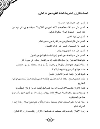 16
‫المسألة‬
:‫األولى‬
ّ‫ق‬ُ‫م‬‫ال‬ ‫العامة‬ ‫الضوابط‬
‫رب‬
‫هللا‬ ‫من‬ ‫ة‬
:‫تعالى‬

‫الناس‬ ‫تصديق‬ ‫عدم‬ ‫على‬ ‫الصبر‬
.‫له‬

‫بل‬ ‫غيظه‬ ‫شفى‬ ‫إن‬ ‫سيفتضح‬ ‫(ألنه‬ ‫م‬ ّ
‫الظال‬ ‫من‬ ‫اإلقتصاص‬ ‫بعدم‬ ‫غيظه‬ ‫شفاء‬ ‫عدم‬ ‫على‬ ‫الصبر‬
.)‫تعالى‬ ‫هللا‬ ‫يحكم‬ ‫أن‬ ‫إلى‬ ‫والسكوت‬ ‫الصبر‬ ‫عليه‬

.‫العدو‬ ‫جهاد‬ ‫في‬ ‫الصبر‬

.‫الظلم‬ ‫دحض‬ ‫على‬ ‫القدرة‬ ‫عدم‬ ‫مع‬ ‫السلطان‬ ‫ظلم‬ ‫على‬ ‫الصبر‬

.‫الشيطان‬ ‫غواية‬ ‫على‬ ‫والصبر‬ ‫المعصية‬ ‫عن‬ ‫الصبر‬

.‫وتضييقه‬ ‫المؤمن‬ ‫حسد‬ ‫على‬ ‫الصبر‬

‫العدو‬ ‫من‬ ‫ف‬‫ص‬‫الن‬ ‫عدم‬ ‫على‬ ‫الصبر‬
‫(إدراك‬
.)‫العدو‬ ‫من‬ ‫والحق‬ ‫الحاجة‬

.‫الذر‬ ‫صورة‬ ‫في‬ ‫ويحشره‬ ‫القيامة‬ ‫يوم‬ ‫هللا‬ ‫ُخيفه‬‫ي‬ ‫ذلك‬ ‫يفعل‬ ‫ومن‬ ‫المؤمنين‬ ‫إخافة‬ ‫عدم‬

‫ؤم‬ُ‫ت‬‫و‬ ‫القيامة‬ ‫يوم‬ ‫هللا‬ ‫بظل‬ ‫تظلله‬ ‫فإنها‬ ‫الملهوف‬ ‫إغاثة‬
.‫نقلب‬ُ‫م‬‫ال‬ ‫سوء‬ ‫من‬ ‫وتحفظه‬ ‫فزعه‬ ‫ن‬

.‫للجنة‬ ‫يوصل‬ ‫وهذا‬ ‫المؤمنين‬ ‫حوائج‬ ‫قضاء‬

.‫المؤمن‬ ‫كسوة‬
‫(كساه‬
)‫بالجنة‬ ‫اإلستبرق‬ ‫من‬ ‫هللا‬

.‫الظمآن‬ ‫المؤمن‬ ‫وسقاية‬ ‫الجائع‬ ‫المؤمن‬ ‫إطعام‬
‫(أطعمه‬
‫الرحيق‬ ‫من‬ ‫وسقاه‬ ‫ة‬ّ‫ن‬‫الج‬ ‫ّبات‬‫ي‬‫ط‬ ‫من‬ ‫هللا‬
.)‫المختوم‬

‫ا‬ ‫مجاالت‬ ‫بكل‬ ‫اإلخوان‬ ‫خدمة‬
‫للضوابط‬ ‫الراعية‬ ‫لخدمة‬
‫(أخدمه‬
‫الولدان‬ ‫من‬ ‫هللا‬
)‫دين‬ّ‫المخل‬
.

‫زيجاتهم‬ ‫نفقات‬ ‫دفع‬ ‫على‬ ‫مقدرته‬ ‫بحكم‬ ‫المؤمنين‬ ‫تزويج‬
‫جه‬ ّ‫(زو‬
‫بمن‬ ‫وآنسه‬ ‫العين‬ ‫الحور‬ ‫من‬ ‫هللا‬
.)‫ّيقين‬‫د‬‫الص‬ ‫من‬ ّ‫احب‬

‫فضح‬ ‫وعدم‬ ‫ته‬ّ‫زل‬ ‫وغفران‬ ‫بحمايته‬ ‫الجائر‬ ‫السلطان‬ ‫على‬ ‫المؤمن‬ ‫إعانة‬
‫ووالئه‬ ‫إيمانه‬
‫(يجوز‬
.)‫آمنا‬ ‫الصراط‬

‫التزاور‬ ‫لعنوان‬ ‫فقط‬ ‫بل‬ ‫مصلحة‬ ‫لغير‬ ‫وتعاهدهم‬ ‫اإلخوان‬ ‫زيارة‬
‫ُكتب‬‫ي‬(
.)‫تعالى‬ ‫هللا‬ ‫ار‬ ّ‫زو‬ ‫من‬
 