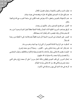 17

‫واللعن‬ ‫السب‬ ‫ب‬ّ‫ن‬‫تج‬
،‫والشتيمة‬
.‫الكالم‬ ‫فضول‬ ‫ب‬ّ‫ن‬‫وتج‬

‫المؤمنين‬ ‫عثرات‬ ‫ّع‬‫ب‬‫تت‬ ‫عدم‬
‫بع‬ّ‫ت‬‫(في‬
.)‫بيته‬ ‫جوف‬ ‫في‬ ‫ويفضحه‬ ‫عثرته‬ ‫هللا‬

‫اإلستهانة‬ ‫عدم‬
‫وتح‬ ‫بالمؤمن‬
‫قي‬
‫هللا‬ ‫مع‬ ‫الحرب‬ ‫ساحة‬ ‫في‬ ‫للكون‬ ‫نفسه‬ ‫ض‬ ّ‫يعر‬ ‫ألنه‬ ‫ره‬
‫(والعياذ‬
.)‫باهلل‬

.‫وجدت‬ ‫إن‬ ‫مثالبهم‬ ‫ونشر‬ ‫المؤمنين‬ ‫فضح‬ ‫عن‬ ‫ز‬ّ‫التحر‬

‫وعد‬ ‫عن‬ ً‫ا‬‫وصون‬ ‫ّة‬‫د‬‫المو‬ ‫لحبل‬ ً‫ا‬‫حفظ‬ ‫ة‬ّ‫ج‬‫الح‬ ‫وإقامة‬ ‫الجدال‬ ‫اثناء‬ ‫الطيبة‬ ‫السريرة‬ ‫بصاحب‬ ‫الرفق‬
‫خذالن‬ ‫بعدم‬ ‫هللا‬
،‫ّه‬‫ي‬‫ول‬
‫هللا‬ ‫فينصره‬
‫أنت‬ ‫خذل‬ُ‫ت‬‫و‬
.‫بمجادلتك‬

‫رحمة‬ ‫من‬ ‫قنطه‬ُ‫ن‬ ‫ال‬ ‫كي‬ ،‫فالحه‬ ‫بعدم‬ ٌ‫كفيلة‬ ‫ذنوبه‬ ‫ألن‬ ‫السيئة‬ ‫السريرة‬ ‫ذي‬ ‫المجادل‬ ‫على‬ ‫الصبر‬
.ً‫ال‬‫مث‬ ‫هللا‬

.‫مروءته‬ ‫وهدم‬ ‫شينه‬ ‫بها‬ ‫ُراد‬‫ي‬ ‫التي‬ ‫أو‬ ‫للمؤمن‬ ‫الشائنة‬ ‫الراوية‬ ‫عن‬ ‫السكوت‬

‫وهي‬ ‫تعالى‬ ‫رضاه‬ ‫على‬ ‫أحد‬ ‫إيثار‬ ‫عدم‬
–
‫التقوى‬
-
‫آل‬ ‫ّة‬‫ي‬‫وص‬
.)‫(ص‬ ‫محمد‬ ‫بين‬

‫المعاصي‬ ‫ب‬ّ‫ن‬‫وتج‬ ‫بالتكاليف‬ ‫(اإللتزام‬ ‫بحبله‬ ‫واإلعتصام‬ ‫طاعته‬ ‫وإيثار‬ ‫تعالى‬ ‫هللا‬ ‫بتقوى‬ ‫اإليصاء‬
.)‫عليهم‬ ‫هللا‬ ‫صلوات‬ ‫واله‬ ‫محمد‬ ‫بوالية‬ ‫واإلعتصام‬

‫المؤمن‬ ‫قلب‬ ‫إلى‬ ‫السرور‬ ‫إدخال‬
‫(فيكون‬
‫النبي‬ ‫وعلى‬ )‫(ع‬ ‫محمد‬ ‫آل‬ ‫على‬ ً‫ا‬‫سرور‬ ‫أدخل‬ ‫بذلك‬
‫وبا‬ )‫(ص‬ ‫محمد‬
.)‫ة‬ّ‫ن‬‫الج‬ ‫وثوابه‬ ‫تعالى‬ ‫هللا‬ ّ‫سر‬ ‫فقد‬ ‫لتالي‬

.‫اآلخرة‬ ‫في‬ ‫حسابك‬ ‫يهون‬ ‫كي‬ ‫الدنيا‬ ‫هذه‬ ‫في‬ ‫الزهد‬
 