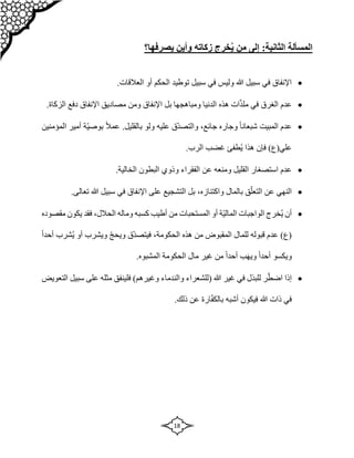 18
‫المسألة‬
:‫الثانية‬
‫زكاته‬ ‫خرج‬ُ‫ي‬ ‫من‬ ‫إلى‬
‫يصرفها‬ ‫وأين‬
‫؟‬

‫أو‬ ‫الحكم‬ ‫توطيد‬ ‫سبيل‬ ‫في‬ ‫وليس‬ ‫هللا‬ ‫سبيل‬ ‫في‬ ‫اإلنفاق‬
.‫العالقات‬

.‫الزكاة‬ ‫دفع‬ ‫اإلنفاق‬ ‫مصاديق‬ ‫ومن‬ ‫اإلنفاق‬ ‫بل‬ ‫ومباهجها‬ ‫الدنيا‬ ‫هذه‬ ‫ات‬ّ‫ذ‬‫مل‬ ‫في‬ ‫الغرق‬ ‫عدم‬

‫وجاره‬ ً‫ا‬‫شبعان‬ ‫المبيت‬ ‫عدم‬
،‫جائع‬
‫ولو‬ ‫عليه‬ ‫ّق‬‫د‬‫والتص‬
ً‫ال‬‫عم‬ .‫بالقليل‬
‫ا‬ ‫أمير‬ ‫ّة‬‫ي‬‫بوص‬
‫لمؤمنين‬
‫علي‬
.‫الرب‬ ‫غضب‬ ‫ُطفئ‬‫ي‬ ‫هذا‬ ‫فإن‬ )‫(ع‬

‫الخال‬ ‫البطون‬ ‫وذوي‬ ‫الفقراء‬ ‫عن‬ ‫ومنعه‬ ‫القليل‬ ‫استصغار‬ ‫عدم‬
.‫ية‬

‫بالمال‬ ‫ق‬ّ‫التعل‬ ‫عن‬ ‫النهي‬
،‫واكتنازه‬
.‫تعالى‬ ‫هللا‬ ‫سبيل‬ ‫في‬ ‫اإلنفاق‬ ‫على‬ ‫التشجيع‬ ‫بل‬

‫ال‬ ‫ُخرج‬‫ي‬ ‫أن‬
‫المست‬ ‫أو‬ ‫ّة‬‫ي‬‫المال‬ ‫واجبات‬
‫حبات‬
‫وماله‬ ‫كسبه‬ ‫أطيب‬ ‫من‬
،‫الحالل‬
‫مقصوده‬ ‫يكون‬ ‫فقد‬
‫هذه‬ ‫من‬ ‫المقبوض‬ ‫للمال‬ ‫قبوله‬ ‫عدم‬ )‫(ع‬
،‫الحكومة‬
ً‫ا‬‫أحد‬ ‫ُشرب‬‫ي‬ ‫أو‬ ‫ويشرب‬ ّ‫ج‬‫ويح‬ ‫ّق‬‫د‬‫فيتص‬
.‫المشبوه‬ ‫الحكومة‬ ‫مال‬ ‫غير‬ ‫من‬ ً‫ا‬‫أحد‬ ‫ب‬‫ويه‬ ً‫ا‬‫أحد‬ ‫ويكسو‬

ّ‫اضط‬ ‫إذا‬
‫هللا‬ ‫غير‬ ‫في‬ ‫للبذل‬ ‫ر‬
‫(للشعراء‬
‫والندماء‬
)‫وغيرهم‬
‫التعويض‬ ‫سبيل‬ ‫على‬ ‫مثله‬ ‫فلينفق‬
.‫ذلك‬ ‫عن‬ ‫ارة‬ّ‫ف‬‫بالك‬ ‫أشبه‬ ‫فيكون‬ ‫هللا‬ ‫ذات‬ ‫في‬
 