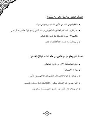 19
‫المسألة‬
:‫الثالثة‬
‫ب‬
‫وإل‬ ‫يثق‬ ‫من‬
‫يلتجئ‬ ‫من‬ ‫ى‬
‫؟‬

.‫لدينك‬ ‫الموافق‬ ‫ستبصر‬ُ‫م‬‫ال‬ ‫األمين‬ ‫متحن‬ُ‫م‬‫ال‬ ‫بالمؤمن‬ ‫الثقة‬

ّ‫ال‬‫ز‬ ‫في‬ ‫الساعين‬ ‫ين‬ّ‫م‬‫والنما‬ ‫عاة‬ُ‫س‬‫ال‬ ‫تقريب‬ ‫عدم‬
‫حتى‬ ‫أو‬ ‫مشورتهم‬ ‫قبول‬ ‫وعدم‬ ‫الناس‬ ‫ت‬
.‫تعالى‬ ‫قبله‬ ‫من‬ ‫سترك‬ ‫هتك‬ ‫ذلك‬ ‫عقوبة‬ ‫ألن‬ ‫كالمهم‬

.‫ه‬‫تدني‬ ‫أن‬ ‫فشأنك‬ ً‫ا‬‫شد‬ُ‫ر‬ ‫العامة‬ ‫من‬ ‫تأنس‬ ‫ومن‬
‫المسألة‬
:‫الرابعة‬
‫الخسائر‬ ّ‫ل‬‫بأق‬ ‫المشكلة‬ ‫هذه‬ ‫من‬ ‫ص‬ّ‫ل‬‫يتخ‬ ‫كيف‬
‫؟‬

‫هللا‬ ‫أولياء‬ ‫عن‬ ‫األذى‬ ّ‫وكف‬ ‫الدماء‬ ‫حقن‬
‫تعالى‬

.‫األصحاب‬ ‫مداراة‬

.‫األمور‬ ‫جميع‬ ‫في‬ ‫يوافقه‬ ‫وما‬ ‫الحق‬ ‫على‬ ‫بإعانتهم‬ ‫الرعية‬ ‫فتق‬ ‫رتق‬

‫ب‬ ‫اللين‬
‫هم‬
‫اضغاف‬ ‫غير‬ ‫من‬
،‫لحكمه‬
.‫تعنيفهم‬ ‫دون‬ ‫من‬ ‫هيبته‬ ‫لحفظ‬ ‫والشدة‬

.‫معاشرتهم‬ ‫سن‬ُ‫ح‬‫و‬ ‫عليهم‬ ‫والصبر‬ ‫بهم‬ ‫والتأني‬ ‫ّة‬‫ي‬‫بالرع‬ ‫الرفق‬
 