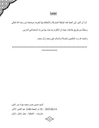 20
‫الخاتمة‬
‫تعالى‬ ‫هللا‬ ‫رضا‬ ‫من‬ ‫موضعنا‬ ‫لنعرف‬ ‫لها‬ ‫واإلحتكام‬ ‫المباركة‬ ‫الوثيقة‬ ‫هذه‬ ‫أهمية‬ ‫إلى‬ ‫أشير‬ ‫أن‬ ّ‫د‬‫أو‬
‫طريق‬ ‫من‬ ‫نا‬ّ‫ومحل‬
،‫طاعته‬
‫بما‬ ‫اإللتزام‬ ‫أن‬ ‫حيث‬
‫به‬ ‫جاء‬
‫ا‬
.‫الدارين‬ ‫في‬ ‫السعادة‬ ‫يورث‬
.‫محمد‬ ‫وآل‬ ‫محمد‬ ‫على‬ ‫والسالم‬ ‫والصالة‬ ‫العالمين‬ ‫رب‬ ‫هلل‬ ‫والحمد‬
*********
*************************************************
************
‫السيد‬
‫حسن‬ ‫حسين‬
‫جواد‬ ‫محمد‬
‫الدين‬ ‫بدر‬
14
/
06
/
2025
–
18
‫ذ‬
‫و‬
‫الحجة‬
1446
‫األغر‬ ‫الغدير‬ ‫عيد‬
‫حاروف‬
–
‫النبطية‬
–
‫عامل‬ ‫جبل‬
-
‫لبنان‬
 