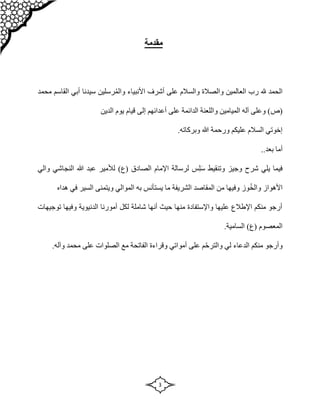 3
‫مقدمة‬
‫محمد‬ ‫القاسم‬ ‫أبي‬ ‫سيدنا‬ ‫رسلين‬ُ‫م‬‫وال‬ ‫األنبياء‬ ‫أشرف‬ ‫على‬ ‫والسالم‬ ‫والصالة‬ ‫العالمين‬ ‫رب‬ ‫هلل‬ ‫الحمد‬
‫(ص‬
‫الدين‬ ‫يوم‬ ‫قيام‬ ‫إلى‬ ‫أعدائهم‬ ‫على‬ ‫الدائمة‬ ‫واللعنة‬ ‫الميامين‬ ‫آله‬ ‫وعلى‬ )
‫هللا‬ ‫ورحمة‬ ‫عليكم‬ ‫السالم‬ ‫إخوتي‬
.‫وبركاته‬
‫أما‬
.‫بعد‬
.
‫شر‬ ‫يلي‬ ‫فيما‬
‫س‬ ‫وتنقيط‬ ‫وجيز‬ ‫ح‬
‫ل‬
‫الصادق‬ ‫اإلمام‬ ‫لرسالة‬ ‫س‬
‫(ع‬
‫والي‬ ‫النجاشي‬ ‫هللا‬ ‫عبد‬ ‫لألمير‬ )
ُ‫خ‬‫وال‬ ‫األهواز‬
‫هداه‬ ‫في‬ ‫السير‬ ‫ويتمنى‬ ‫الموالي‬ ‫به‬ ‫يستأنس‬ ‫ما‬ ‫الشريفة‬ ‫المقاصد‬ ‫من‬ ‫وفيها‬ ‫وز‬
‫توجيهات‬ ‫وفيها‬ ‫الدنيوية‬ ‫أمورنا‬ ‫لكل‬ ‫شاملة‬ ‫أنها‬ ‫حيث‬ ‫منها‬ ‫واإلستفادة‬ ‫عليها‬ ‫اإلطالع‬ ‫منكم‬ ‫أرجو‬
( ‫المعصوم‬
)‫ع‬
.‫السامية‬
.‫وآله‬ ‫محمد‬ ‫على‬ ‫الصلوات‬ ‫مع‬ ‫الفاتحة‬ ‫وقراءة‬ ‫أمواتي‬ ‫على‬ ‫م‬ّ‫ح‬‫والتر‬ ‫لي‬ ‫الدعاء‬ ‫منكم‬ ‫وأرجو‬
 