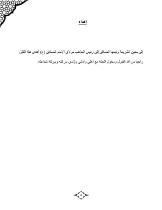 4
‫إ‬
‫هداء‬
‫القليل‬ ‫هذا‬ ‫أهدي‬ )‫(ع‬ ‫الصادق‬ ‫اإلمام‬ ‫موالي‬ ‫المذهب‬ ‫رئيس‬ ‫إلى‬ ‫الصافي‬ ‫ونبعها‬ ‫الشريعة‬ ‫معين‬ ‫إلى‬
‫بب‬ ‫لدي‬ ُ‫وو‬ ‫وآبائي‬ ‫أهلي‬ ‫مع‬ ‫الجنة‬ ‫ودخول‬ ‫القبول‬ ‫هللا‬ ‫من‬ ً‫ا‬‫راجي‬
.‫شفاعته‬ ‫وببركة‬ ‫ركته‬
 