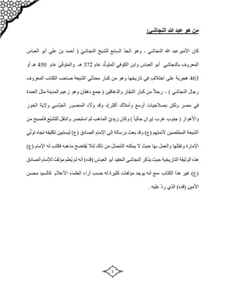 5
‫هو‬ ‫من‬
‫هللا‬ ‫عبد‬
:‫النجاشي‬
‫النجاشي‬ ‫هللا‬ ‫األميرعبد‬ ‫كان‬
-
‫وهو‬
‫السابع‬ ّ‫د‬‫الج‬
‫ل‬
ّ‫ي‬‫النجاش‬ ‫لشيخ‬
‫علي‬ ‫بن‬ ‫أحمد‬ (
‫العباس‬ ‫أبو‬
‫ا‬
‫بالنجاشي‬ ‫لمعروف‬
‫العباس‬ ‫أبو‬
‫عام‬ ‫د‬ّ‫المتول‬ ‫الكوفي‬ ‫وابن‬
372
‫عام‬ ‫ى‬ّ‫ف‬‫والمتو‬ ‫هـ‬
450
‫أو‬ ‫هـ‬
463
‫اختالف‬ ‫على‬ ‫هجرية‬
‫و‬ ‫تاريخها‬ ‫في‬
‫المعروف‬ ‫الكتاب‬ ‫صاحب‬ ‫الشيعة‬ ‫ّثي‬‫د‬‫مح‬ ‫كبار‬ ‫من‬ ‫هو‬
) ‫النجاشي‬ ‫رجال‬
–
‫والدهاقين‬ ‫ار‬ّ‫ج‬‫الت‬ ‫كبار‬ ‫من‬ ً‫ال‬‫رج‬
‫العمدة‬ ‫مثل‬ ‫المدينة‬ ‫زعيم‬ ‫وهو‬ ‫دهقان‬ ‫جمع‬ (
،)‫أكثر‬ ‫وأمالك‬ ‫أوسع‬ ‫بصالحيات‬ ‫ولكن‬ ‫مصر‬ ‫في‬
‫الخوز‬ ‫والية‬ ‫ّاسي‬‫ب‬‫الع‬ ‫المنصور‬ ‫ه‬ ّ
‫وال‬ ‫وقد‬
‫وكان‬ ) ً‫ا‬‫حالي‬ ‫إيران‬ ‫غرب‬ ‫جنوب‬ ( ‫واألهواز‬
‫زيد‬
‫ثم‬ ‫المذهب‬ ّ‫ي‬
‫و‬ ‫استبصر‬
‫فأصبح‬ ‫ّع‬‫ي‬‫للتش‬ ‫انتقل‬
‫من‬
‫لي‬ )‫(ع‬ ‫الصادق‬ ‫اإلمام‬ ‫إلى‬ ‫برسالة‬ ‫بعث‬ ‫وقد‬ )‫(ع‬ ‫ألئمتهم‬ ‫المخلصين‬ ‫الشيعة‬
‫ستبين‬
‫ي‬ّ‫تول‬ ‫تجاه‬ ‫تكليفه‬
‫اإلمارة‬
‫ّلها‬‫ب‬‫وتق‬
)‫(ع‬ ‫اإلمام‬ ‫له‬ ‫فكتب‬ ‫مذهبه‬ ‫ُفتضح‬‫ي‬ ‫لئال‬ ‫ذلك‬ ‫من‬ ‫ل‬ّ‫ص‬‫التن‬ ‫يمكنه‬ ‫ال‬ ‫حيث‬ ‫بها‬ ‫والعمل‬
‫يذ‬ ‫حيث‬ ‫التاريخية‬ ‫الوثيقة‬ ‫هذه‬
‫الصادق‬ ‫لإلمام‬ ٌ‫مؤلف‬ ‫ُعلم‬‫ي‬ ‫لم‬ ‫أنه‬ )‫(قده‬ ‫العباس‬ ‫أبو‬ ‫الحفيد‬ ‫النجاشي‬ ‫كر‬
‫ح‬ ‫له‬ ‫كثيرة‬ ‫مؤلفات‬ ‫يوجد‬ ‫أنه‬ ‫مع‬، ‫الكتاب‬ ‫هذا‬ ‫غير‬ )‫(ع‬
‫س‬
‫العلماء‬ ‫آراء‬ ‫ب‬
‫األعالم‬
‫ك‬
‫محسن‬ ‫السيد‬
)‫(قده‬ ‫األمين‬
‫عليه‬ ّ‫د‬‫ر‬ ‫الذي‬
.
 