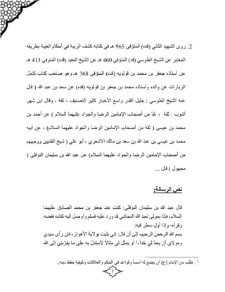 7
2
.
ّ‫المتو‬ )‫(قده‬ ‫الثاني‬ ‫الشهيد‬ ‫روى‬
‫فى‬
965
‫الغي‬ ‫أحكام‬ ‫في‬ ‫الريبة‬ ‫كشف‬ ‫كتابه‬ ‫في‬ ‫هـ‬
‫بطريقه‬ ‫بة‬
ّ‫المتو‬ )‫(قد‬ ‫الطوسي‬ ‫الشيخ‬ ‫عن‬ ‫عتبر‬ُ‫م‬‫ال‬
‫فى‬
460
‫المتو‬ )‫(قده‬ ‫المفيد‬ ‫الشيخ‬ ‫عن‬ ‫هـ‬
‫فى‬
413
‫هـ‬
ّ‫المتو‬ )‫(قده‬ ‫قولويه‬ ‫بن‬ ‫محمد‬ ‫بن‬ ‫جعفر‬ ‫أستاذه‬ ‫عن‬
‫فى‬
368
‫كامل‬ ‫كتاب‬ ‫صاحب‬ ‫وهو‬ ‫هـ‬
‫قولويه‬ ‫بن‬ ‫جعفر‬ ‫بن‬ ‫محمد‬ ‫وأستاذه‬ ‫والده‬ ‫عن‬ ‫الزيارات‬
‫هللا‬ ‫عبد‬ ‫بن‬ ‫سعد‬ ‫عن‬ )‫(قده‬
‫قال‬ (
‫ابن‬ ‫وقال‬ ، ‫ثقة‬ ، ‫التصنيف‬ ‫كثير‬ ‫األخبار‬ ‫واسع‬ ‫القدر‬ ‫جليل‬ : ‫الطوسي‬ ‫الشيخ‬ ‫عنه‬
‫ش‬
‫هر‬
‫أحم‬ ‫عن‬ ) ‫السالم‬ ‫عليهما‬ ‫والجواد‬ ‫الرضا‬ ‫اإلمامين‬ ‫أصحاب‬ ‫من‬ ّ‫د‬ُ‫ع‬ ، ‫ثقة‬ : ‫آشوب‬
‫بن‬ ‫د‬
‫ع‬ ، )‫السالم‬ ‫عليهما‬ ‫والجواد‬ ‫الرضا‬ ‫اإلمامين‬ ‫أصحاب‬ ‫من‬ ‫ثقة‬ ( ‫عيسى‬ ‫بن‬ ‫محمد‬
‫أبي‬ ‫ن‬
‫ه‬
‫يين‬ّ‫م‬‫الق‬ ‫شيخ‬ ( ‫علي‬ ‫أبو‬ ، ‫األشعري‬ ‫مالك‬ ‫بن‬ ‫سعد‬ ‫بن‬ ‫هللا‬ ‫عبد‬ ‫بن‬ ‫عيسى‬ ‫بن‬ ‫محمد‬
‫و‬
‫وجههم‬
‫النو‬ ‫سليمان‬ ‫بن‬ ‫هللا‬ ‫عبد‬ ‫عن‬ )‫السالم‬ ‫عليهما‬ ‫والجواد‬ ‫الرضا‬ ‫اإلمامين‬ ‫أصحاب‬ ‫من‬
( ‫فلي‬
) ‫مجهول‬
‫قال‬
...
:‫الرسالة‬ ‫نص‬
‫ق‬
‫سليمان‬ ‫بن‬ ‫هللا‬ ‫عبد‬ ‫ال‬
:‫النوفلي‬
‫الصادق‬ ‫محمد‬ ‫بن‬ ‫جعفر‬ ‫عند‬ ‫كنت‬
‫عليهم‬
‫ا‬
‫إليه‬ ‫وأوصل‬ ‫فسلم‬ ‫عليه‬ ‫ورد‬ ‫قد‬ ‫النجاشي‬ ‫هللا‬ ‫لعبد‬ ‫بمولى‬ ‫فإذا‬ ،‫السالم‬
‫ففضه‬ ‫كتابه‬
:‫فيه‬ ‫سطر‬ ‫أول‬ ‫وإذا‬ ،‫وقرأه‬
‫سيدي‬ ‫رأى‬ ‫فإن‬ ،‫األهواز‬ ‫بوالية‬ ‫بليت‬ ‫إني‬ :‫قال‬ ‫أن‬ ‫إلى‬ ،‫الرحيم‬ ‫الرحمن‬ ‫هللا‬ ‫بسم‬
ّ‫د‬‫يح‬ ‫أن‬ ‫وموالي‬
ّ‫ح‬ ‫لي‬
،ً‫ا‬‫د‬
1
ّ‫ل‬‫ألستد‬ ً‫ال‬‫مثا‬ ‫لي‬ ‫يمثل‬ ‫أو‬
ّ‫يقر‬ ‫ما‬ ‫على‬ ‫به‬
‫إلى‬ ‫بني‬
‫هللا‬
1
‫والعالقات‬ ‫الحكم‬ ‫في‬ ‫وقواعد‬ ً‫ا‬‫أسس‬ ‫له‬ ‫يضع‬ ‫أن‬ )‫(ع‬ ‫اإلمام‬ ‫من‬ ‫طلب‬ .
‫و‬
‫كيف‬
‫ية‬
..‫دينه‬ ‫حفظ‬
 