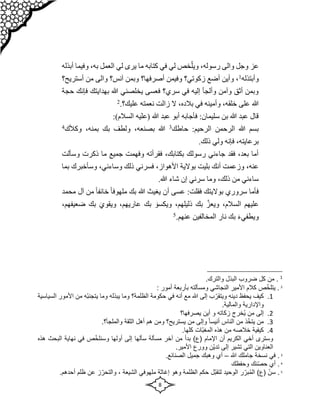 8
ّ‫ويل‬ ،‫رسوله‬ ‫والى‬ ‫وجل‬ ‫عز‬
‫وفيما‬ ،‫به‬ ‫العمل‬ ‫لي‬ ‫يرى‬ ‫ما‬ ‫كتابه‬ ‫في‬ ‫لي‬ ‫خص‬
‫أبذله‬
‫و‬
‫أبتذله‬
1
‫أستريح؟‬ ‫من‬ ‫والى‬ ‫آنس؟‬ ‫وبمن‬ ‫أصرفها؟‬ ‫وفيمن‬ ‫زكوتي؟‬ ‫أضع‬ ‫وأين‬ ،
‫حجة‬ ‫فإنك‬ ‫بهدايتك‬ ‫هللا‬ ‫يخلصني‬ ‫فعسى‬ ‫سري؟‬ ‫في‬ ‫إليه‬ ‫وألجأ‬ ‫وآمن‬ ‫أثق‬ ‫وبمن‬
‫عل‬ ‫نعمته‬ ‫زالت‬ ‫ال‬ ،‫بالده‬ ‫في‬ ‫وأمينه‬ ،‫خلقه‬ ‫على‬ ‫هللا‬
.‫يك؟‬
2
‫السالم‬ ‫(عليه‬ ‫هللا‬ ‫عبد‬ ‫أبو‬ ‫فأجابه‬ :‫سليمان‬ ‫بن‬ ‫هللا‬ ‫عبد‬ ‫قال‬
:)
‫حاطك‬ :‫الرحيم‬ ‫الرحمن‬ ‫هللا‬ ‫بسم‬
3
‫وكألك‬ ،‫بمنه‬ ‫بك‬ ‫ولطف‬ ،‫بصنعه‬ ‫هللا‬
4
.‫ذلك‬ ‫ولي‬ ‫فإنه‬ ،‫برعايته‬
‫وسألت‬ ‫ذكرت‬ ‫ما‬ ‫جميع‬ ‫وفهمت‬ ‫فقرأته‬ ،‫بكتابك‬ ‫رسولك‬ ‫جاءني‬ ‫فقد‬ ،‫بعد‬ ‫أما‬
‫فسر‬ ،‫األهواز‬ ‫بوالية‬ ‫بليت‬ ‫أنك‬ ‫وزعمت‬ ،‫عنه‬
‫بم‬ ‫وسأخبرك‬ ،‫وساءني‬ ‫ذلك‬ ‫ني‬
‫ا‬
.‫هللا‬ ‫شاء‬ ‫إن‬ ‫سرني‬ ‫وما‬ ،‫ذلك‬ ‫من‬ ‫ساءني‬
‫محمد‬ ‫آل‬ ‫من‬ ً‫ا‬‫خائف‬ ً‫ا‬‫ملهوف‬ ‫بك‬ ‫هللا‬ ‫يغيث‬ ‫أن‬ ‫عسى‬ :‫فقلت‬ ‫بواليتك‬ ‫سروري‬ ‫فأما‬
‫ويعز‬ ،‫السالم‬ ‫عليهم‬
‫ويكسو‬ ،‫ذليلهم‬ ‫بك‬
‫ويقوي‬ ،‫عاريهم‬ ‫بك‬
،‫ضعيفهم‬ ‫بك‬
‫ويطفي‬
‫ء‬
.‫عنهم‬ ‫المخالفين‬ ‫نار‬ ‫بك‬
5
1
.‫والترك‬ ‫البذل‬ ‫ضروب‬ ‫كل‬ ‫من‬ .
2
‫كال‬ ‫ص‬ّ‫خ‬‫يتل‬ .
‫ب‬ ‫ومسألته‬ ‫النجاشي‬ ‫األمير‬ ‫م‬
‫أربعة‬
: ‫أمور‬
1
.
‫الظلمة؟‬ ‫حكومة‬ ‫في‬ ‫أنه‬ ‫مع‬ ‫هللا‬ ‫إلى‬ ‫ب‬ّ‫ويتقر‬ ‫دينه‬ ‫يحفظ‬ ‫كيف‬
‫و‬
‫األ‬ ‫من‬ ‫ّه‬‫ب‬‫يتجن‬ ‫وما‬ ‫يبذله‬ ‫ما‬
‫السياسية‬ ‫مور‬
.‫والمالية‬ ‫واإلدارية‬
2
.
‫يصرفها؟‬ ‫أين‬ ‫و‬ ‫زكاته‬ ‫ُخرج‬‫ي‬ ‫من‬ ‫إلى‬
3
.
‫ذ‬ّ‫خ‬‫يت‬ ‫من‬
‫الناس‬ ‫من‬
‫يستريح؟‬ ‫من‬ ‫وإلى‬ ً‫ا‬‫أنيس‬
‫و‬
‫والملجأ‬ ‫الثقة‬ ‫أهل‬ ‫هم‬ ‫من‬
.‫؟‬
4
.
.‫كلها‬ ‫ّات‬‫ب‬‫المغ‬ ‫هذه‬ ‫من‬ ‫خالصه‬ ‫كيفية‬
‫ص‬ّ‫خ‬‫وسنل‬ ‫أولها‬ ‫إلى‬ ‫سألها‬ ‫مسألة‬ ‫آخر‬ ‫من‬ ‫بدأ‬ )‫(ع‬ ‫اإلمام‬ ‫أن‬ ‫الكريم‬ ‫أخي‬ ‫وسترى‬
‫في‬
‫نهاي‬
‫البح‬ ‫ة‬
‫ث‬
‫هذه‬
.‫األمير‬ ‫وورع‬ ‫ّن‬‫ي‬‫تد‬ ‫إلى‬ ‫تشير‬ ‫التي‬ ‫العناوين‬
3
‫هللا‬ ‫جاملك‬ ‫نسخة‬ ‫في‬ .
–
.‫الصنائع‬ ‫جميل‬ ‫وهبك‬ ‫أي‬
4
‫وحفظك‬ ‫نك‬ّ‫ص‬‫ح‬ ‫أي‬ .
5
‫ال‬ ‫ر‬ّ‫بر‬ُ‫م‬‫ال‬ )‫(ع‬ ّ‫سن‬ .
.‫أحدهم‬ ‫ظلم‬ ‫عن‬ ‫ز‬ّ‫والتحر‬ ، ‫الشيعة‬ ‫ملهوفي‬ ‫إغاثة‬ ‫وهو‬ ‫الظلمة‬ ‫حكم‬ ‫ّل‬‫ب‬‫لتق‬ ‫وحيد‬
 