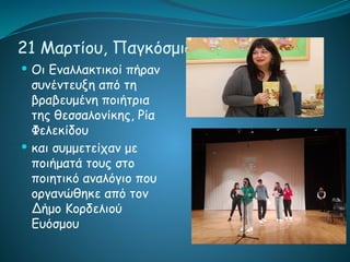 21 Μαρτίου, Παγκόσμια ημέρα Ποιήσης
 Οι Εναλλακτικοί πήραν
συνέντευξη από τη
βραβευμένη ποιήτρια
της θεσσαλονίκης, Ρία
Φελεκίδου
 και συμμετείχαν με
ποιήματά τους στο
ποιητικό αναλόγιο που
οργανώθηκε από τον
Δήμο Κορδελιού
Ευόσμου
 