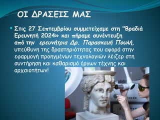  Στις 27 Σεπτεμβρίου συμμετείχαμε στη "Βραδιά
Ερευνητή 2024» και πήραμε συνέντευξη
από την ερευνήτρια Δρ. Παρασκευή Πουλή,
υπεύθυνη της δραστηριότητας που αφορά στην
εφαρμογή προηγμένων τεχνολογιών λέιζερ στη
συντήρηση και καθαρισμό έργων τέχνης και
αρχαιοτήτων!
ΟΙ ΔΡΑΣΕΙΣ ΜΑΣ
 