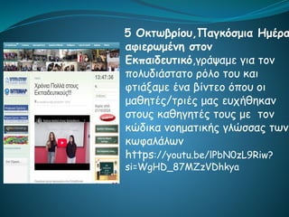 5 Οκτωβρίου,Παγκόσμια Ημέρα
αφιερωμένη στον
Εκπαιδευτικό,γράψαμε για τον
πολυδιάστατο ρόλο του και
φτιάξαμε ένα βίντεο όπου οι
μαθητές/τριές μας ευχήθηκαν
στους καθηγητές τους με τον
κώδικα νοηματικής γλώσσας των
κωφαλάλων
https://youtu.be/lPbN0zL9Riw?
si=WgHD_87MZzVDhkya
 