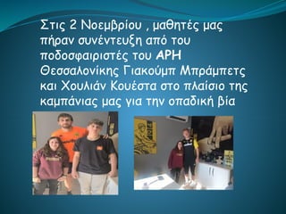 Στις 2 Νοεμβρίου , μαθητές μας
πήραν συνέντευξη από του
ποδοσφαιριστές του ΑΡΗ
Θεσσαλονίκης Γιακούμπ Μπράμπετς
και Χουλιάν Κουέστα στο πλαίσιο της
καμπάνιας μας για την οπαδική βία
 