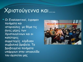 Χριστούγεννα και…..
 Οι Εναλλακτικοί, έγραψαν
ποιήματα και
ιστοριούλες με θέμα τις
άγιες μέρες των
Χριστουγέννων και οι
καλύτερες
συμμετοχές κέρδισαν
συμβολικά βραβεία. Τα
βραβευμένα ποιήματα
υπάρχουν στην ιστοσελίδα
του σχολείου μας
 