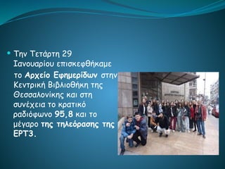  Την Τετάρτη 29
Ιανουαρίου επισκεφθήκαμε
το Αρχείο Εφημερίδων στην
Κεντρική Βιβλιοθήκη της
Θεσσαλονίκης και στη
συνέχεια το κρατικό
ραδιόφωνο 95,8 και το
μέγαρο της τηλεόρασης της
ΕΡΤ3.
 