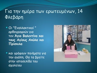Για την ημέρα των ερωτευμένων, 14
Φλεβάρη
 Οι "Εναλλακτικοί "
αρθογραφούν για
τον Άγιο Βαλεντίνο και
τους Αγίους Ακύλα και
Πρίσκιλα
 και γράφουν ποιήματα για
την αγάπη. Θα τα βρείτε
στην ιστοσελίδα του
σχολείου
 