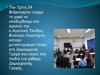  Την Τρίτη 24
Φεβρουαρίου είχαμε
τη χαρά να
υποδεχθούμε στο
σχολείο την
κ.Αγγελική Τανίδου,
Φιλόλογο-Λογοτέχνη,
κάτοχο
μεταπτυχιακού τίτλου
στη Δημιουργική
Γραφή που έκανε στα
παιδιά ένα μάθημα
Δημιουργικής
Γραφής.
 