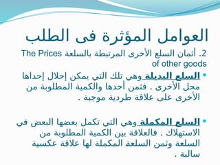 ‫الطلب‬ ‫فى‬ ‫المؤثرة‬ ‫العوامل‬
2
.
‫بالسلعة‬ ‫المرتبطة‬ ‫األخرى‬ ‫السلع‬ ‫أثمان‬
The Prices
of other goods

‫البديلة‬ ‫السلع‬
‫إحداها‬ ‫إحالل‬ ‫يمكن‬ ‫التي‬ ‫تلك‬ ‫وهي‬
.
‫من‬ ‫المطلوبة‬ ‫والكمية‬ ‫أحدها‬ ‫فثمن‬ ‫األخرى‬ ‫محل‬
. ‫موجبة‬ ‫طردية‬ ‫عالقة‬ ‫على‬ ‫األخرى‬

‫المكملة‬ ‫السلع‬
‫في‬ ‫البعض‬ ‫بعضها‬ ‫تكمل‬ ‫التي‬ ‫وهي‬
.
‫من‬ ‫المطلوبة‬ ‫الكمية‬ ‫بين‬ ‫فالعالقة‬ ‫االستهالك‬
‫عكسية‬ ‫عالقة‬ ‫لها‬ ‫المكملة‬ ‫ـ‬
‫ة‬‫السلع‬ ‫وثمن‬ ‫السلعة‬
. ‫سالبة‬
 