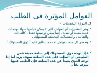 ‫الطلب‬ ‫فى‬ ‫المؤثرة‬ ‫العوامل‬
3
.
) (
‫التفضيالت‬ ‫الذوق‬

‫بوحدات‬ ‫سواء‬ ‫قياسها‬ ‫يمكن‬ ‫ال‬ ‫التي‬ ‫العوامل‬ ‫أو‬ ‫المتغيرات‬ ‫وهي‬
‫كالعادات‬ ، ‫فقط‬ ‫توصيفها‬ ‫يمكن‬ ‫إنما‬ ، ‫نقدية‬ ‫أو‬ ‫معينة‬ ‫عينية‬
. ‫للمستهلك‬ ‫المختلفة‬ ‫والتفضيالت‬ ، ‫والتقاليد‬

” ”
‫المستهلك‬ ‫ذوق‬ ‫عليه‬ ‫نطلق‬ ‫ما‬ ‫تحت‬ ‫العوامل‬ ‫هذه‬ ‫كل‬ ‫وتحصر‬

‫فمن‬ ‫معينة‬ ‫سلعة‬ ‫إلى‬ ‫المستهلك‬ ‫ذوق‬ ‫توجه‬ ‫فإذا‬
‫إذا‬ ‫أما‬ ‫يزيد‬ ‫سوف‬ ‫السلعة‬ ‫هذه‬ ‫على‬ ‫الطلب‬ ‫أن‬ ‫الطبيعي‬
‫عليها‬ ‫الطلب‬ ‫فإن‬ ‫السلعة‬ ‫هذه‬ ‫عن‬ ً‫بعيدا‬ ‫الذوق‬ ‫توجه‬
.‫يقل‬ ‫سوف‬
 