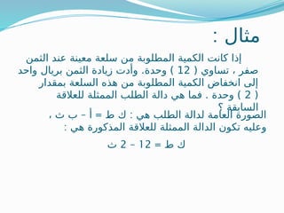 : ‫مثال‬
‫عن‬ ‫معينة‬ ‫سلعة‬ ‫من‬ ‫المطلوبة‬ ‫الكمية‬ ‫كانت‬ ‫إذا‬
‫د‬
‫الثمن‬
( ‫تساوي‬ ، ‫صفر‬
12
‫وحدة‬ )
.
‫واحد‬ ‫بريال‬ ‫الثمن‬ ‫زيادة‬ ‫وأدت‬
‫بمقدار‬ ‫السلعة‬ ‫هذه‬ ‫من‬ ‫المطلوبة‬ ‫الكمية‬ ‫انخفاض‬ ‫إلى‬
(
2
‫للعالقة‬ ‫الممثلة‬ ‫الطلب‬ ‫دالة‬ ‫هي‬ ‫فما‬ . ‫وحدة‬ )
‫؟‬ ‫السابقة‬
– = :
، ‫ث‬ ‫ب‬ ‫أ‬ ‫ط‬ ‫ك‬ ‫هي‬ ‫الطلب‬ ‫لدالة‬ ‫العامة‬ ‫الصورة‬
: ‫هي‬ ‫المذكورة‬ ‫للعالقة‬ ‫الممثلة‬ ‫الدالة‬ ‫تكون‬ ‫وعليه‬
= ‫ط‬ ‫ك‬
12
–
2
‫ث‬
 