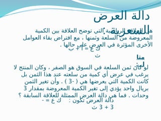 ‫العرض‬ ‫دالة‬
: ‫السعرية‬
‫الكمية‬ ‫بين‬ ‫العالقة‬ ‫توضح‬ ‫التي‬ ‫الرياضية‬ ‫ـالقة‬
‫ع‬‫ال‬ ‫هي‬
‫العوامل‬ ‫بقاء‬ ‫افتراض‬ ‫مع‬ ، ‫وثمنها‬ ‫السلعة‬ ‫من‬ ‫المعروضة‬
. ‫حالها‬ ‫على‬ ‫العرض‬ ‫في‬ ‫المؤثرة‬ ‫األخرى‬
+ =
‫ب‬ ‫أ‬ ‫ع‬ ‫ك‬
‫ث‬ ‫مثا‬
: ‫ل‬
‫ال‬ ‫المنتج‬ ‫وكان‬ ، ‫الصفر‬ ‫هو‬ ‫السوق‬ ‫في‬ ‫السلعة‬ ‫ثمن‬ ‫كان‬ ‫لو‬
‫بل‬ ‫الثمن‬ ‫هذا‬ ‫عند‬ ‫سلعته‬ ‫من‬ ‫كمية‬ ‫أي‬ ‫عرض‬ ‫في‬ ‫يرغب‬
- ( ‫هي‬ ‫يعرضها‬ ‫التي‬ ‫الكمية‬ ‫كانت‬
3
. )
‫الثمن‬ ‫تغير‬ ‫وأن‬
‫بمقدار‬ ‫المعروضة‬ ‫الكمية‬ ‫ـير‬
‫غ‬‫ت‬ ‫إلى‬ ‫يؤدي‬ ‫واحد‬ ‫بريال‬
3
.
‫؟‬ ‫السابقة‬ ‫للعالقة‬ ‫الممثلة‬ ‫العرض‬ ‫دالة‬ ‫هي‬ ‫فما‬ ‫وحدات‬
- = :
‫ع‬ ‫ك‬ ‫تكون‬ ‫العرض‬ ‫دالة‬
3
+
3
‫ث‬
 