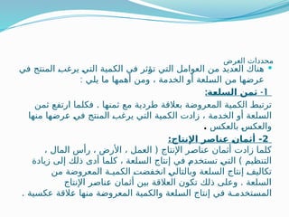 ‫العرض‬ ‫محددات‬

‫في‬ ‫المنتج‬ ‫ـ‬
‫ب‬‫يرغ‬ ‫ـ‬
‫ي‬‫الت‬ ‫الكمية‬ ‫في‬ ‫ـثر‬
‫ؤ‬‫ت‬ ‫التي‬ ‫العوامل‬ ‫من‬ ‫العديد‬ ‫هناك‬
: ‫يلي‬ ‫ما‬ ‫أهمها‬ ‫ومن‬ ، ‫الخدمة‬ ‫أو‬ ‫ـلعة‬
‫س‬‫ال‬ ‫من‬ ‫ـها‬
‫ض‬‫عر‬
1
: -
‫ة‬Q
‫ع‬‫السل‬ ‫ثمن‬
.
‫ثمن‬ ‫ارتفع‬ ‫فكلما‬ ‫ثمنها‬ ‫مع‬ ‫طردية‬ ‫بعالقة‬ ‫المعروضة‬ ‫الكمية‬ ‫ـ‬
‫ط‬‫ترتب‬
‫منها‬ ‫ـها‬
‫ض‬‫ـر‬
‫ع‬ ‫ـ‬
‫ي‬‫ف‬ ‫المنتج‬ ‫ـ‬
‫ب‬‫يرغ‬ ‫التي‬ ‫الكمية‬ ‫زادت‬ ، ‫ـدمة‬
‫خ‬‫ال‬ ‫أو‬ ‫ـلعة‬
‫س‬‫ال‬
‫بالعكس‬ ‫ـ‬
‫س‬‫والعك‬
.
2
:‫اإلنتاج‬ ‫ر‬Q
‫ص‬‫نا‬Q
‫ع‬ Q
‫ن‬‫أثما‬ -
، ‫المال‬ ‫رأس‬ ، ‫األرض‬ ، ‫العمل‬ ( ‫اإلنتاج‬ ‫ـر‬
‫ص‬‫عنا‬ ‫أثمان‬ ‫زادت‬ ‫كلما‬
‫زيادة‬ ‫إلى‬ ‫ذلك‬ ‫أدى‬ ‫كلما‬ ، ‫ـلعة‬
‫س‬‫ال‬ ‫إنتاج‬ ‫في‬ ‫ـ‬
‫م‬‫تستخد‬ ‫ـ‬
‫ي‬‫الت‬ ) ‫التنظيم‬
‫من‬ ‫المعروضة‬ ‫الكميـة‬ ‫ـ‬
‫ت‬‫ـفض‬
‫خ‬‫ان‬ ‫ـ‬
‫ي‬‫وبالتال‬ ‫السلعة‬ ‫إنتاج‬ ‫ـ‬
‫ف‬‫تكالي‬
‫اإلنتاج‬ ‫ـر‬
‫ص‬‫ـنا‬
‫ع‬ ‫أثمان‬ ‫بين‬ ‫العالقة‬ ‫تكون‬ ‫ذلك‬ ‫وعلى‬ . ‫السلعة‬
. ‫عكسية‬ ‫ـالقة‬
‫ع‬ ‫منها‬ ‫ـة‬
‫ض‬‫المعرو‬ ‫والكمية‬ ‫ـلعة‬
‫س‬‫ال‬ ‫إنتاج‬ ‫في‬ ‫ـتخدمـة‬
‫س‬‫الم‬
 