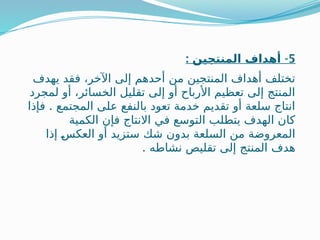 5
: -
‫المنتجين‬ ‫أهداف‬
‫يهدف‬ ‫فقد‬ ،‫اآلخر‬ ‫إلى‬ ‫أحدهم‬ ‫من‬ ‫المنتجين‬ ‫أهداف‬ ‫تختلف‬
‫لمجرد‬ ‫أو‬ ،‫الخسائر‬ ‫تقليل‬ ‫إلى‬ ‫أو‬ ‫األرباح‬ ‫تعظيم‬ ‫إلى‬ ‫المنتج‬
.
‫فإذا‬ ‫المجتمع‬ ‫على‬ ‫بالنفع‬ ‫تعود‬ ‫خدمة‬ ‫تقديم‬ ‫أو‬ ‫سلعة‬ ‫انتاج‬
‫الكمية‬ ‫فإن‬ ‫االنتاج‬ ‫في‬ ‫التوسع‬ ‫يتطلب‬ ‫الهدف‬ ‫كان‬
‫إذا‬ ‫ـ‬
‫س‬‫العك‬ ‫أو‬ ‫ستزيد‬ ‫شك‬ ‫بدون‬ ‫السلعة‬ ‫من‬ ‫المعروضة‬
. ‫نشاطه‬ ‫تقليص‬ ‫إلى‬ ‫المنتج‬ ‫هدف‬
 