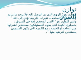 ‫توازن‬
: ‫السوق‬
”
‫يدعو‬ ‫ما‬ ‫يوجد‬ ‫فال‬ ‫إليه‬ ‫التوصل‬ ‫تم‬ ‫الذي‬ ‫الوضع‬ ‫هو‬ ‫التوازن‬
” ‫ذلك‬ ‫إلى‬ ‫تؤدي‬ ‫خارجية‬ ‫تغيرات‬ ‫تحدث‬ ‫لم‬ ‫ما‬ ‫تغييره‬ ‫إلى‬
”
، ‫السـوق‬ ‫في‬ً ‫فعال‬ ‫المتحقق‬ ‫الثمن‬ ‫هو‬ ‫التوازن‬ ‫وثمن‬
‫لشرائها‬ ‫مستعدين‬ ‫المستهلكون‬ ‫يكون‬ ‫التي‬ ‫الكمية‬ ‫بتسـاوي‬
‫المنتجون‬ ‫يكون‬ ‫التي‬ ‫الكميـة‬ ‫مع‬ ، ‫الخدمة‬ ‫أو‬ ‫السلعة‬ ‫من‬
. “ ‫منها‬ ‫لعرضها‬ ‫مستعدين‬
 