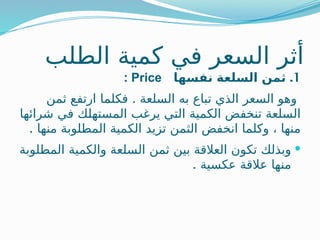 ‫الطلب‬ ‫كمية‬ ‫في‬ ‫السعر‬ ‫أثر‬
1
.
‫الس‬ ‫ثمن‬
‫نفسها‬ ‫لعة‬
Price
:
.
‫ثمن‬ ‫ارتفع‬ ‫فكلما‬ ‫السلعة‬ ‫به‬ ‫تباع‬ ‫الذي‬ ‫السعر‬ ‫وهو‬
‫شرائها‬ ‫في‬ ‫المستهلك‬ ‫يرغب‬ ‫التي‬ ‫الكمية‬ ‫تنخفض‬ ‫السلعة‬
. ‫منها‬ ‫المطلوبة‬ ‫الكمية‬ ‫تزيد‬ ‫الثمن‬ ‫انخفض‬ ‫وكلما‬ ، ‫منها‬

‫المطلوبة‬ ‫والكمية‬ ‫السلعة‬ ‫ثمن‬ ‫بين‬ ‫العالقة‬ ‫تكون‬ ‫وبذلك‬
. ‫عكسية‬ ‫عالقة‬ ‫منها‬
 