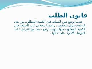 ‫الطلب‬ ‫قانون‬
‫هذه‬ ‫من‬ ‫المطلوبة‬ ‫الكمية‬ ‫فإن‬ ‫السلعة‬ ‫ثمن‬ ‫يرتفع‬ ‫عندما‬
‫فإن‬ ‫السلعة‬ ‫ثمن‬ ‫ينخفض‬ ‫وعندما‬ ، ‫تنخفض‬ ‫سوف‬ ‫السلعة‬
‫ثبات‬ ‫افتراض‬ ‫مع‬ ‫هذا‬ ، ‫ترتفع‬ ‫سوف‬ ‫منها‬ ‫المطلوبة‬ ‫الكمية‬
. ‫حالها‬ ‫على‬ ‫األخرى‬ ‫العوامل‬
 