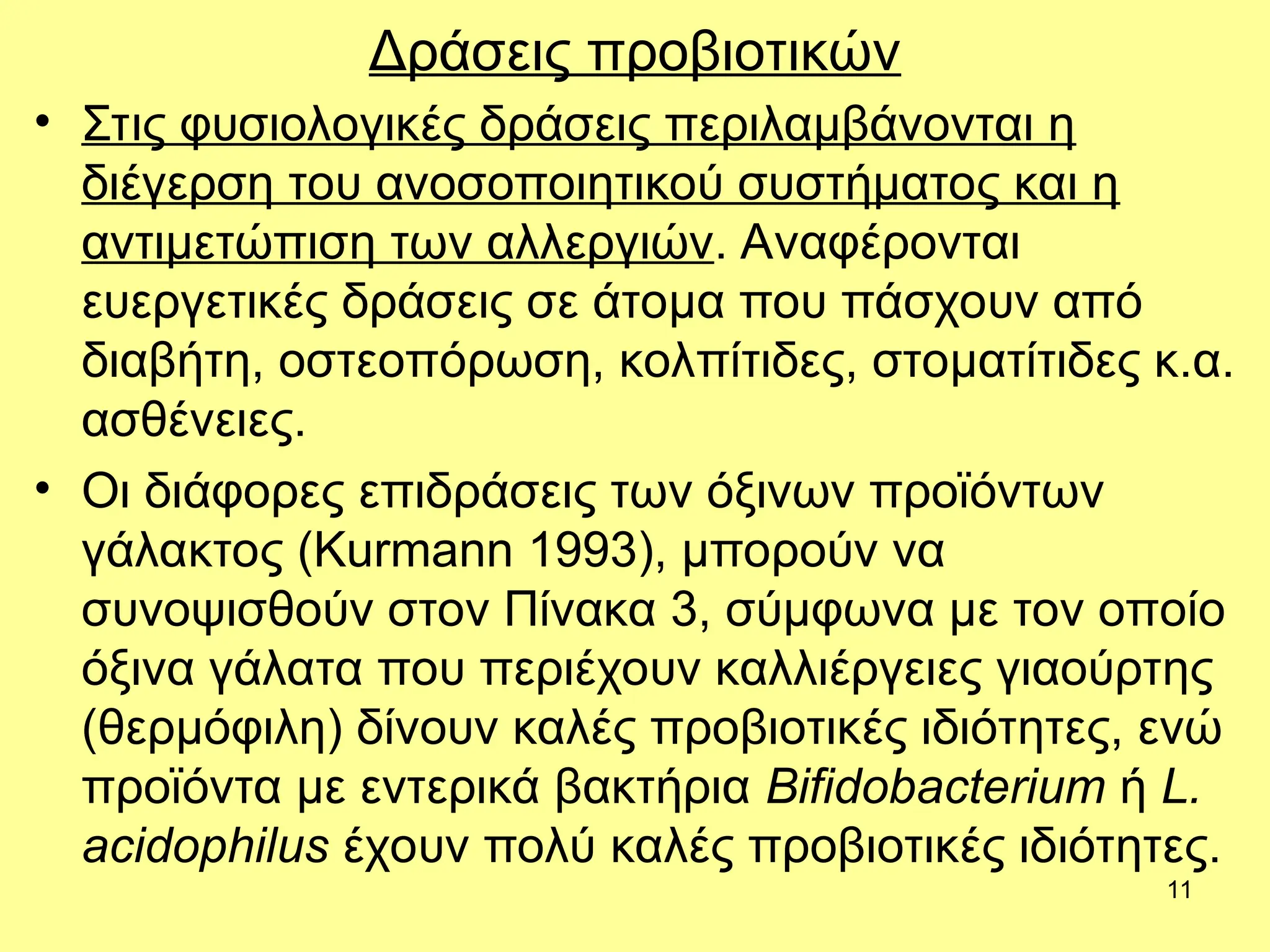 11
Δράσεις προβιοτικών
• Στις φυσιολογικές δράσεις περιλαμβάνονται η
διέγερση του ανοσοποιητικού συστήματος και η
αντιμετώπιση των αλλεργιών. Αναφέρονται
ευεργετικές δράσεις σε άτομα που πάσχουν από
διαβήτη, οστεοπόρωση, κολπίτιδες, στοματίτιδες κ.α.
ασθένειες.
• Οι διάφορες επιδράσεις των όξινων προϊόντων
γάλακτος (Kurmann 1993), μπορούν να
συνοψισθούν στον Πίνακα 3, σύμφωνα με τον οποίο
όξινα γάλατα που περιέχουν καλλιέργειες γιαούρτης
(θερμόφιλη) δίνουν καλές προβιοτικές ιδιότητες, ενώ
προϊόντα με εντερικά βακτήρια Bifidobacterium ή L.
acidophilus έχουν πολύ καλές προβιοτικές ιδιότητες.
 
