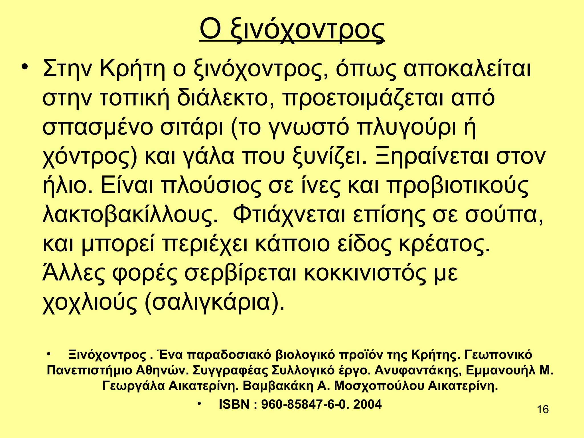 16
Ο ξινόχοντρος
• Στην Κρήτη ο ξινόχοντρος, όπως αποκαλείται
στην τοπική διάλεκτο, προετοιμάζεται από
σπασμένο σιτάρι (το γνωστό πλυγούρι ή
χόντρος) και γάλα που ξυνίζει. Ξηραίνεται στον
ήλιο. Είναι πλούσιος σε ίνες και προβιοτικούς
λακτοβακίλλους. Φτιάχνεται επίσης σε σούπα,
και μπορεί περιέχει κάποιο είδος κρέατος.
Άλλες φορές σερβίρεται κοκκινιστός με
χοχλιούς (σαλιγκάρια).
• Ξινόχοντρος . Ένα παραδοσιακό βιολογικό προϊόν της Κρήτης. Γεωπονικό
Πανεπιστήμιο Αθηνών. Συγγραφέας Συλλογικό έργο. Ανυφαντάκης, Εμμανουήλ Μ.
Γεωργάλα Αικατερίνη. Βαμβακάκη Α. Μοσχοπούλου Αικατερίνη.
• ISBN : 960-85847-6-0. 2004
 