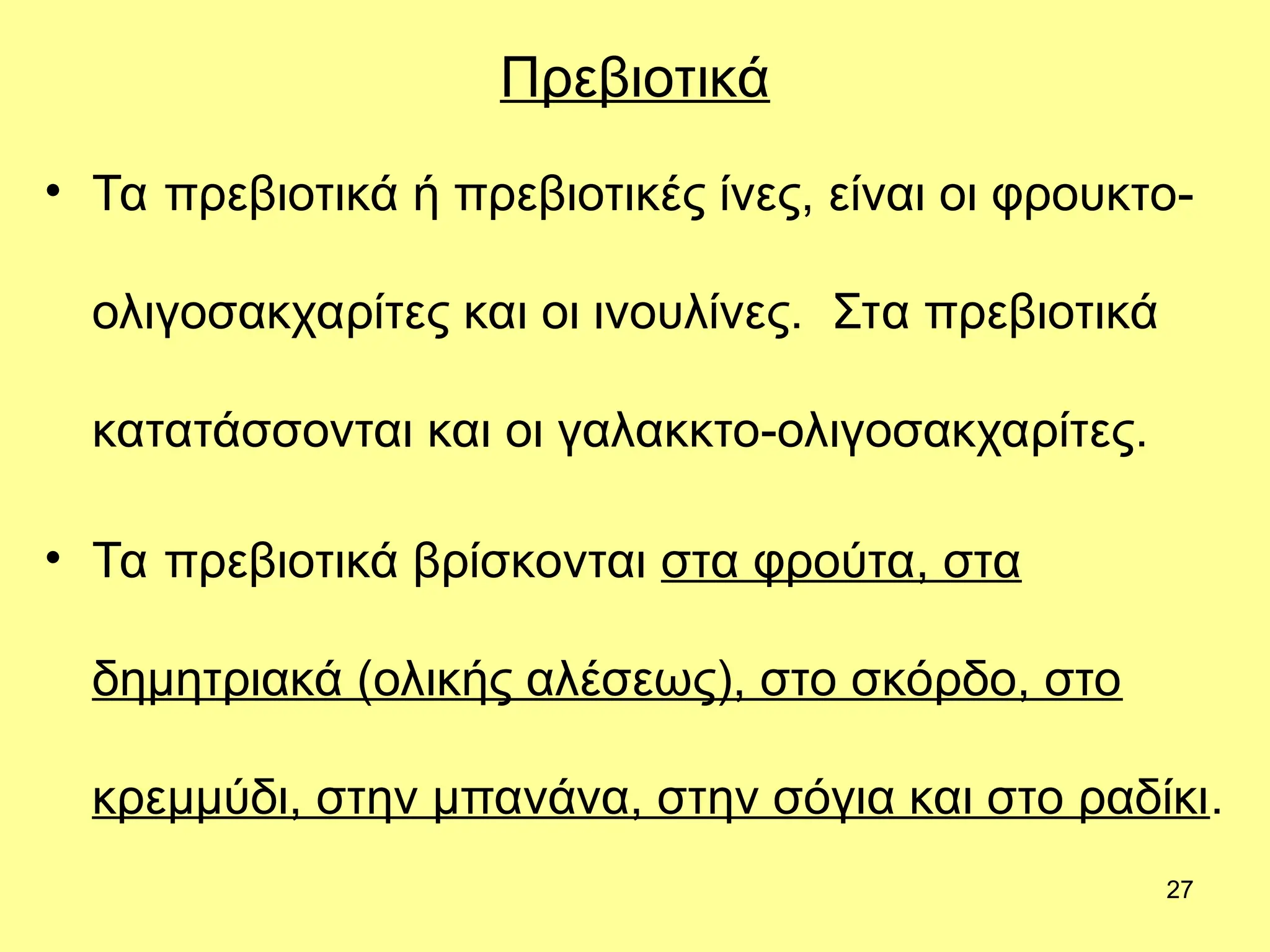 27
Πρεβιοτικά
• Τα πρεβιοτικά ή πρεβιοτικές ίνες, είναι οι φρουκτο-
ολιγοσακχαρίτες και οι ινουλίνες. Στα πρεβιοτικά
κατατάσσονται και οι γαλακκτο-ολιγοσακχαρίτες.
• Τα πρεβιοτικά βρίσκονται στα φρούτα, στα
δημητριακά (ολικής αλέσεως), στο σκόρδο, στο
κρεμμύδι, στην μπανάνα, στην σόγια και στο ραδίκι.
 