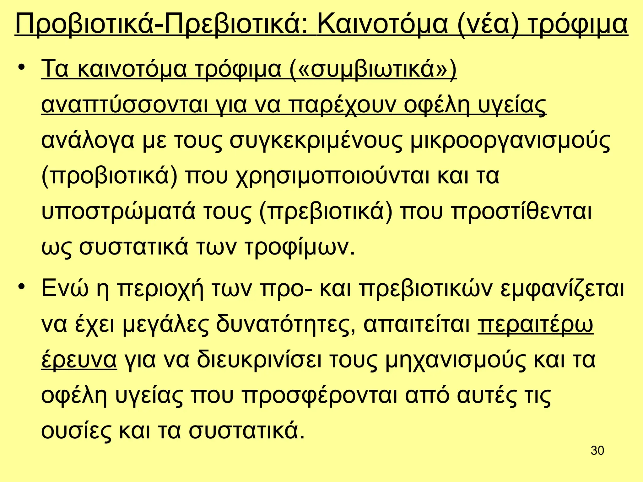 30
Προβιοτικά-Πρεβιοτικά: Καινοτόμα (νέα) τρόφιμα
• Τα καινοτόμα τρόφιμα («συμβιωτικά»)
αναπτύσσονται για να παρέχουν οφέλη υγείας
ανάλογα με τους συγκεκριμένους μικροοργανισμούς
(προβιοτικά) που χρησιμοποιούνται και τα
υποστρώματά τους (πρεβιοτικά) που προστίθενται
ως συστατικά των τροφίμων.
• Ενώ η περιοχή των προ- και πρεβιοτικών εμφανίζεται
να έχει μεγάλες δυνατότητες, απαιτείται περαιτέρω
έρευνα για να διευκρινίσει τους μηχανισμούς και τα
οφέλη υγείας που προσφέρονται από αυτές τις
ουσίες και τα συστατικά.
 
