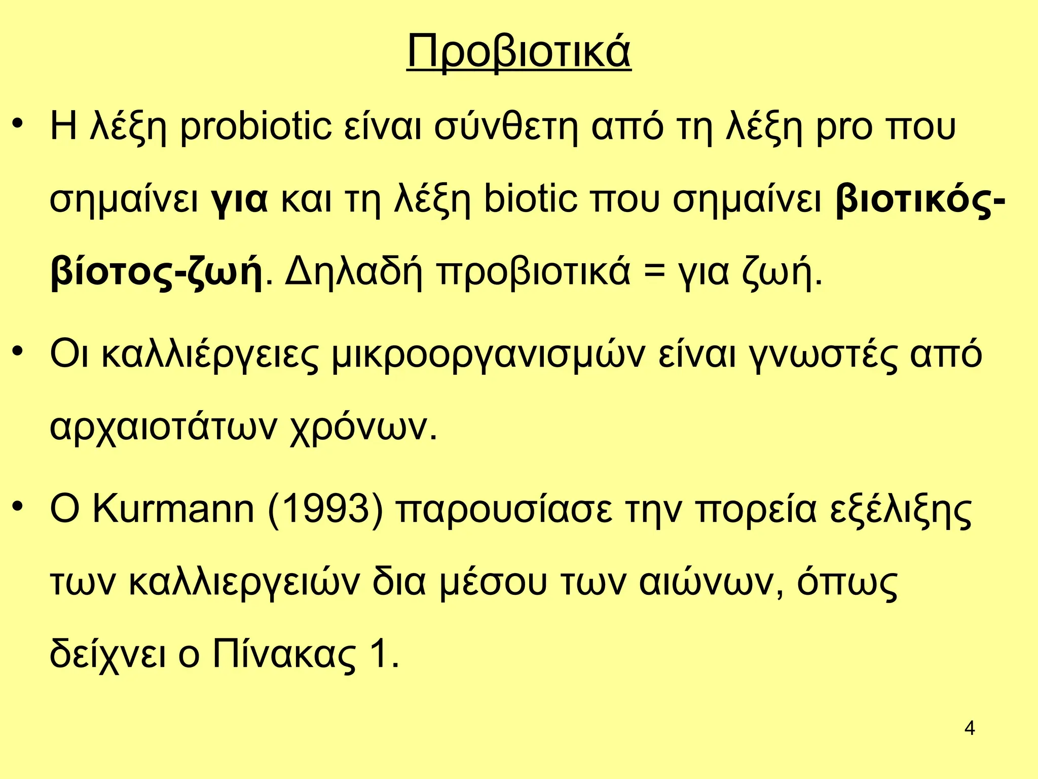 4
Προβιοτικά
• Η λέξη probiotic είναι σύνθετη από τη λέξη pro που
σημαίνει για και τη λέξη biotic που σημαίνει βιοτικός-
βίοτος-ζωή. Δηλαδή προβιοτικά = για ζωή.
• Οι καλλιέργειες μικροοργανισμών είναι γνωστές από
αρχαιοτάτων χρόνων.
• Ο Kurmann (1993) παρουσίασε την πορεία εξέλιξης
των καλλιεργειών δια μέσου των αιώνων, όπως
δείχνει ο Πίνακας 1.
 