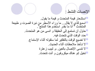 : ‫النشط‬ ‫اإلنصات‬

.‫يقول‬ ‫ما‬ ‫قيمة‬ ‫و‬ ‫المتحدث‬ ‫قيمة‬ ‫استشعار‬

‫طبيعة‬ ‫و‬ ‫الصوت‬ ‫نبرة‬ ‫من‬ ‫األسطر‬ ‫وراء‬ ‫ما‬ ...‫يقال‬ ‫ال‬ ‫للذي‬ ‫اسمع‬
.”‫المنتج‬ ‫هذا‬ ‫استخدم‬ ‫بقدر‬ ‫ما‬ ‫أنا‬ " ‫المتحدث‬

.‫المتحدث‬ ‫هو‬ ‫من‬ ‫انسى‬ ‫و‬ ‫الحقيقة‬ ‫إلى‬ ‫تستمع‬ ‫أن‬ ‫حاول‬

.‫فيه‬ ‫تتحدث‬ ‫الذي‬ ‫الوقت‬ ‫حدد‬

.‫اإلستماع‬ ‫أثناء‬ ‫ستقوله‬ ‫لما‬ ‫بالتفكير‬ ‫الوقت‬ ‫تضيع‬ ‫ال‬

.‫الحديث‬ ‫أثناء‬ ‫مالحظات‬ ‫تـأخذ‬ ‫ال‬

.‫بالعين‬ ‫اإلتصال‬ ‫تنسى‬ ‫ال‬
‫زعترة‬ ‫لبيب‬ .‫م‬

.‫تتحدث‬ ‫أنت‬ ‫و‬ ‫ميكروفون‬ ‫هناك‬ ‫إنو‬ ‫تخيل‬
 