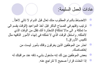 :‫السليمة‬ ‫العمل‬ ‫عادات‬

..ً‫ا‬‫الهث‬ ‫تاتي‬ ‫ال‬ ‫الدوام‬ ‫قبل‬ ‫تعال‬ ‫منك‬ ‫المطلوب‬ ‫بالدوام‬ ‫االنضباط‬

‫الى‬ ‫يقسم‬ ‫(الوقت‬ ‫المواعيد‬ ‫أخذ‬ ‫قبل‬ ‫الباكر‬ ‫الصباح‬ ‫في‬ ‫وقتهم‬ ‫ترتيب‬
‫الذي‬ ‫الوقت‬ ‫من‬ ‫تقلل‬ ‫أنك‬ ‫الشطارة‬ )‫تملكة‬ ‫ماال‬ ‫الى‬ ‫و‬ ‫تملكة‬ ‫ما‬
‫مثل‬ ‫التافهه‬ ‫األمور‬ ‫إنهاء‬ ‫في‬ ‫تملكه‬ ‫ال‬ ‫الذي‬ ‫الوقت‬ ‫واستغل‬ .‫التملكه‬
!.‫األوراق‬ ‫تكبيس‬

‫من‬ ‫ليست‬ ‫بأمور‬ ‫وقتك‬ ‫يغرقون‬ ‫الذين‬ ‫الموظفين‬ ‫من‬ ‫احذر‬
.‫إختصاصك‬

‫له‬ ‫مراقبتك‬ ‫عند‬ ‫تافه‬ ‫بشيء‬ ‫مشغول‬ ‫إنه‬ ‫لك‬ ‫بين‬ ‫الموظفين‬ ‫بعض‬

.‫عنه‬ ‫تتراجع‬ ‫ال‬ ‫صحيح‬ ً‫ا‬‫قرار‬ ‫اتخذت‬ ‫إذا‬
 