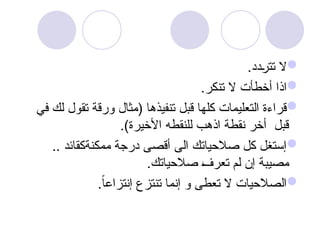 
.‫دد‬u
‫ر‬‫تت‬ ‫ال‬

.‫تنكر‬ ‫ال‬ ‫أخطأت‬ ‫اذا‬

‫في‬ ‫لك‬ ‫تقول‬ ‫ورقة‬ ‫(مثال‬ ‫تنفيذها‬ ‫قبل‬ ‫كلها‬ ‫التعليمات‬ ‫قراءة‬
.)‫األخيرة‬ ‫للنقطه‬ ‫اذهب‬ ‫نقطة‬ ‫أخر‬ ‫قبل‬

.. ‫ممكنةكقائد‬ ‫درجة‬ ‫أقصى‬ ‫الى‬ ‫صالحياتك‬ ‫كل‬ ‫إستغل‬
.‫صالحياتك‬ u
‫ف‬‫تعر‬ ‫لم‬ ‫إن‬ ‫مصيبة‬

.ً‫ا‬‫إنتزاع‬ ‫تنتزع‬ ‫إنما‬ ‫و‬ ‫تعطى‬ ‫ال‬ ‫الصالحيات‬
 