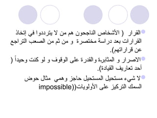 
‫إتخاذ‬ ‫في‬ ‫يترددوا‬ ‫ال‬ ‫من‬ ‫هم‬ ‫الناجحون‬ ‫األشخاص‬ ( ‫القرار‬
‫التراجع‬ ‫الصعب‬ ‫من‬ ‫ثم‬ ‫من‬ ‫و‬ ‫مختصرة‬ ‫دراسة‬ ‫بعد‬ ‫القرارات‬
.)‫قراراتهم‬ ‫عن‬

( ً‫ا‬‫وحيد‬ ‫كنت‬ ‫لو‬ ‫و‬ ‫الوقوف‬ ‫على‬ ‫والقدرة‬ ‫ة‬u
‫ر‬‫المثاب‬ ‫و‬ ‫االصرار‬
.)‫القيادة‬ ‫تعاريف‬ ‫أحد‬

‫حوض‬ ‫مثال‬ ‫وهمي‬ ‫حاجز‬ ‫المستحيل‬ ‫مستحيل‬ ‫شيء‬ ‫ال‬
(‫األولويات‬ ‫على‬ ‫التركيز‬ ‫السمك‬
(
impossible
 