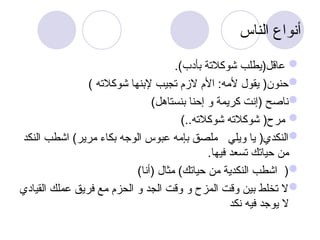 ‫الناس‬ ‫أنواع‬

.)‫بأدب‬ ‫شوكالتة‬ ‫عاقل(يطلب‬

) ‫شوكالته‬ ‫إلبنها‬ ‫تجيب‬ ‫الزم‬ ‫األم‬ :‫ألمه‬ ‫يقول‬ (‫حنون‬

)‫بنستاهل‬ ‫إحنا‬ ‫و‬ ‫كريمة‬ ‫(إنت‬ ‫ناصح‬

)..‫شوكالته‬ ‫شوكالته‬ (‫مرح‬

‫النكد‬ ‫اشطب‬ )‫مرير‬ ‫بكاء‬ ‫الوجه‬ ‫عبوس‬ ‫بإمه‬ ‫ملصق‬ ‫ويلي‬ ‫يا‬ (‫النكدي‬
.‫فيها‬ ‫تسعد‬ ‫حياتك‬ ‫من‬

)‫(أنا‬ ‫مثال‬ )‫حياتك‬ ‫من‬ ‫النكدية‬ ‫اشطب‬ (

‫القيادي‬ ‫عملك‬ ‫فريق‬ ‫مع‬ ‫الحزم‬ ‫و‬ ‫الجد‬ ‫وقت‬ ‫و‬ ‫المزح‬ ‫وقت‬ ‫بين‬ ‫تخلط‬ ‫ال‬
‫نكد‬ ‫فيه‬ ‫يوجد‬ ‫ال‬
 