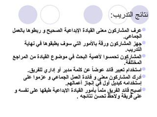 :‫التدريب‬ ‫نتائج‬

‫بالعمل‬ ‫ربطوها‬ ‫و‬ ‫الصحيح‬ ‫اإلبداعية‬ ‫القيادة‬ ‫معنى‬ ‫المشاركون‬ ‫عرف‬
.‫الجماعي‬

‫نهاية‬ ‫في‬ ‫يطبقوها‬ ‫سوف‬ ‫التي‬ ‫باألمور‬ ‫ورقة‬ ‫المشاركون‬ ‫جهز‬
.‫التدريب‬

‫المراجع‬ ‫من‬ ‫القيادة‬ ‫موضوع‬ ‫في‬ ‫البحث‬ ‫ألهمية‬ ‫تحمسوا‬ ‫المشاركون‬
.‫المختلفة‬

.‫للفريق‬ ‫إداري‬ ‫أو‬ ‫مدير‬ ‫كلمة‬ ‫عن‬ ً
‫ا‬‫عوض‬ ‫قائد‬ ‫تعبير‬ ‫استخدام‬

‫على‬ ‫عزموا‬ ‫و‬ ‫الجماعي‬ ‫العمل‬ ‫فائدة‬ ‫و‬ ‫معنى‬ ‫المشاركون‬ ‫أدرك‬
.‫أعمالهم‬ ‫إنجاز‬ ‫في‬ ‫أول‬ ‫كبديل‬ ‫إستخدامه‬

‫و‬ ‫نفسه‬ ‫على‬ ‫طبقها‬ ‫االبداعية‬ ‫القيادة‬ ‫بأمور‬ ً
‫ا‬‫ملم‬ ‫الفريق‬ ‫قائد‬ ‫أصبح‬
. ‫نتائجه‬ ‫تحسن‬ ‫والحظ‬ ‫فريقة‬ ‫على‬
 