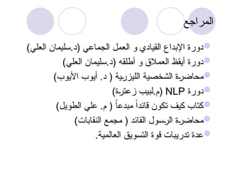 ‫المراجع‬

)‫العلي‬ ‫سليمان‬.‫(د‬ ‫الجماعي‬ ‫العمل‬ ‫و‬ ‫القيادي‬ ‫اإلبداع‬ ‫دورة‬

)‫العلي‬ ‫سليمان‬.‫(د‬ ‫أطلقه‬ ‫و‬ ‫العمالق‬ ‫أيقظ‬ ‫دورة‬

)‫األيوب‬ ‫أيوب‬ .‫د‬ ( ‫ية‬u
‫ر‬‫الليز‬ ‫الشخصية‬ ‫ة‬u‫ر‬‫محاض‬

‫دورة‬
NLP
)‫ة‬u
‫ر‬‫زعت‬ ‫لبيب‬.‫(م‬

)‫الطويل‬ ‫علي‬ .‫م‬ ( ً‫ا‬‫مبدع‬ ً‫ا‬‫قائد‬ ‫تكون‬ ‫كيف‬ ‫كتاب‬

)‫النقابات‬ ‫مجمع‬ ( ‫القائد‬ ‫سول‬u
‫ر‬‫ال‬ ‫ة‬u
‫ر‬‫محاض‬

.‫العالمية‬ ‫التسويق‬ ‫قوة‬ ‫تدريبات‬ ‫عدة‬
 