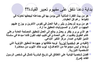 ‫القيادة؟؟‬ ‫تعبير‬ ‫مفهوم‬ ‫على‬ ‫نتفق‬ ‫دعنا‬ ‫بداية‬

‫في‬ ‫تعاونه‬ ‫ليجعلها‬ ‫جماعته‬ ‫في‬ ‫بها‬ ‫يؤمن‬ ‫التي‬ ‫المثالية‬ ‫الفكرة‬ ‫يبث‬ ‫من‬ ‫هو‬
.‫العقبات‬ ‫كل‬ ‫رغم‬ ‫تنفيذها‬

‫عليهم‬ ‫يوزع‬ ‫و‬ ‫اآلخرين‬ ‫نفوس‬ ‫في‬ ‫العمل‬ ‫رغبة‬ ‫يثير‬ ‫و‬ ‫يعمل‬ ‫ثم‬ ‫يريد‬ ‫من‬ ‫هو‬
. ‫أراد‬ ‫ما‬ ‫لتحقيق‬ ‫المسؤوليات‬ ‫و‬ ‫األدوار‬ ‫و‬ ‫الجهود‬

‫العامة‬ ‫المصلحة‬ ‫لتحقيق‬ ‫العمل‬ ‫الى‬ ‫يدفع‬ ‫و‬ ‫يعمل‬ ‫و‬ ‫يفكر‬ ‫و‬ ‫يرى‬ ‫الذي‬ ‫هو‬
‫علي‬.‫م‬
‫سلسلة‬ ‫في‬ ‫مبدعا‬ ‫قائدا‬ ‫تكون‬ ‫كيف‬ ‫كتيب‬ ‫في‬ ‫الحمادي‬ ‫علي‬ .‫د‬ ‫بتقديم‬ ‫الطويل‬ ‫غانم‬
.‫االباعي‬ ‫التكير‬ ‫مركز‬ ‫اصدار‬ ‫القيادي‬ ‫التميز‬

‫هو‬ ‫(القيادي‬
‫ليزرية‬ ‫شخصية‬
‫التي‬ ‫األولوية‬ ‫لتحقيق‬ ‫جهودها‬ ‫و‬ ‫طاقاتها‬ ‫توجه‬
.)‫األهداف‬ ‫من‬ ‫مجموعة‬ ‫ليس‬ ‫و‬ ‫تريدها‬
‫محاضرة‬ ‫من‬ ‫األيوب‬ ‫خالد‬ ‫أيوب‬ ‫د‬
.‫الليزرية‬ ‫الشخصية‬

‫الرسول‬ ‫شخص‬ ‫في‬ ‫تتمثل‬ ‫البشرية‬ ‫تاريخ‬ ‫في‬ ‫االطالق‬ ‫على‬ ‫قيادية‬ ‫شخصية‬ ‫أفضل‬
.)‫(ص‬ ‫القائد‬
 